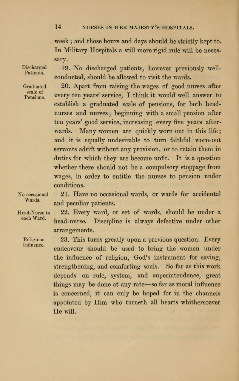 Discharged Patients. Graduated scale of Pensions. No occasional Wards. Head-Nurse to each Ward. Religious Influence. week; and those hours and days should be strictly kept to. In Military Hospitals a still more rigid rule will be neces- sary. 19. No discharged patients, however previously well- conducted, should be allowed to visit the wards. 20. A-part from raising the wages of good nurses after every ten years' service, I think it would well answer to establish a graduated scale of pensions, for both head- nurses and nurses; beginning with a small pension after ten years' good service, increasing every five years after- wards. Many women are quickly worn out in this life; and it is equally undesirable to turn faithful worn-out servants adrift without any provision, or to retain them in duties for which they are become unfit. It is a question whether there should not be a compulsory stoppage from wages, in order to entitle the nurses to pension under conditions. 21. Have no occasional wards, or wards for accidental and peculiar patients. 22. Every ward, or set of wards, should be under a head-nurse. Discipline is always defective under other arrangements. 23. This turns greatly upon a previous question. Every endeavour should be used to bring the women under the influence of religion, God's instrument for saving, strengthening, and comforting souls. So far as this work depends on rule, system, and superintendence, great things may be done at any rate—so far as moral influence is concerned, it can only be hoped for in the channels appointed by Him who turneth all hearts whithersoever He will.