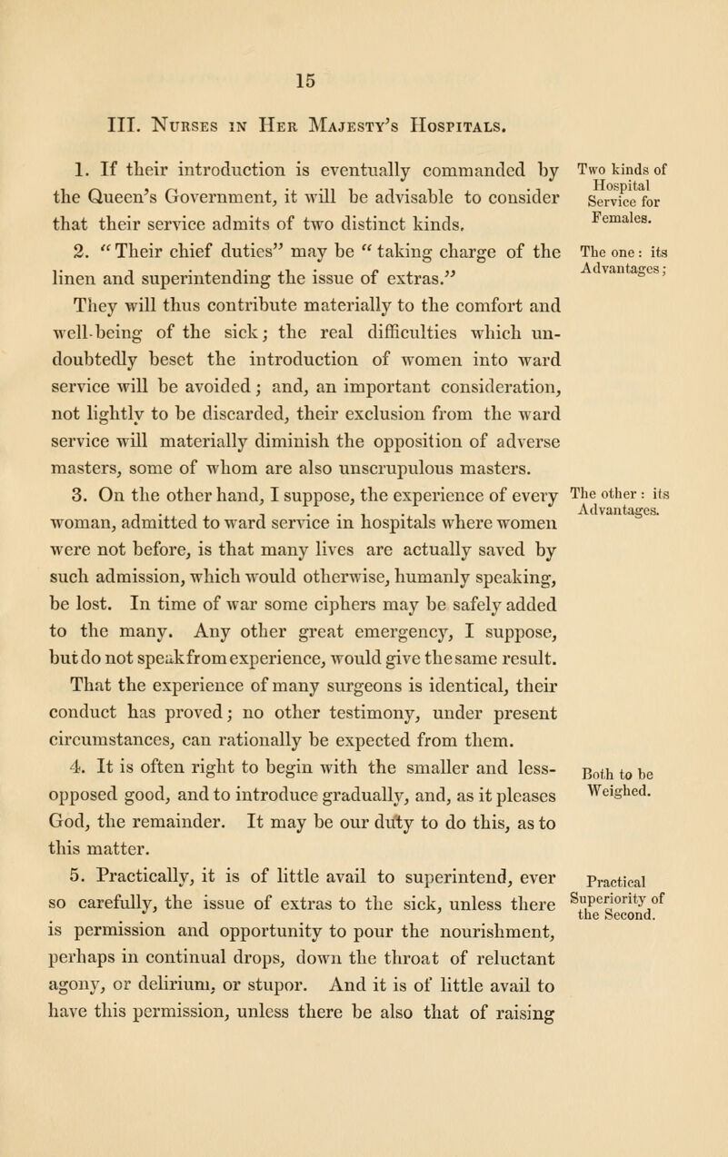 III. Nurses in Her Majesty's Hospitals. 1. If tlieir introduction is eventually commanded by the Queen's Government, it will be advisable to consider that their service admits of two distinct kinds. 2.  Their chief duties may be  taking charge of the linen and superintending the issue of extras. They will thus contribute materially to the comfort and well-being of the sick; the real difficulties which un- doubtedly beset the introduction of women into ward service will be avoided; and, an important consideration, not lightly to be discarded, their exclusion from the ward service will materially diminish the opposition of adverse masters, some of whom are also unscrupulous masters. 3. On the other hand, I suppose, the experience of every woman, admitted to ward service in hospitals where women were not before, is that many lives are actually saved by such admission, which would otherwise, humanly speaking, be lost. In time of war some ciphers may be safely added to the many. Any other great emergency, I suppose, but do not speak from experience, would give the same result. That the experience of many surgeons is identical, their conduct has proved; no other testimony, under present circumstances, can rationally be expected from them. 4. It is often right to begin with the smaller and less- opposed good, and to introduce gradually, and, as it pleases God, the remainder. It may be our duty to do this, as to this matter. 5. Practically, it is of little avail to superintend, ever so carefully, the issue of extras to the sick, unless there is permission and opportunity to pour the nourishment, perhaps in continual drops, down the throat of reluctant agony, or delirium, or stupor. And it is of little avail to have this permission, unless there be also that of raising Two kinds of Hospital Service for Females. The one: its Advantages; The other: its Advantages. Both to be Weighed. Practical Superiority of the Second.