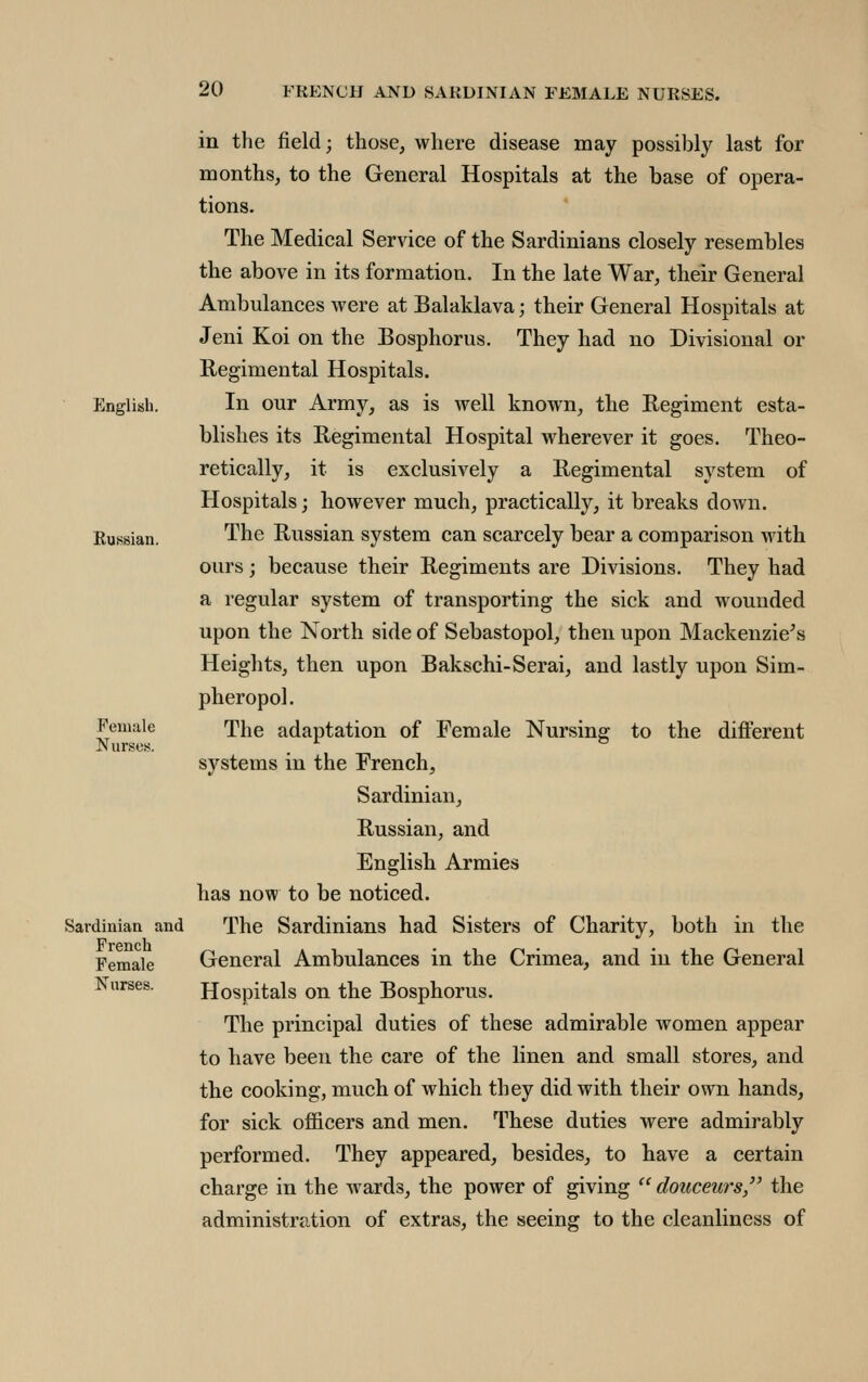 English. Bussian. Female Nurses. Sardinian and French Female Nurses. in the field; those, where disease may possibly last for months, to the General Hospitals at the base of opera- tions. The Medical Service of the Sardinians closely resembles the above in its formation. In the late War, their General Ambulances were at Balaklava; their General Hospitals at Jeni Koi on the Bosphorus. They had no Divisional or Eegimental Hospitals. In our Army, as is well known, the Regiment esta- blishes its Regimental Hospital wherever it goes. Theo- retically, it is exclusively a Regimental system of Hospitals; however much, practically, it breaks down. The Russian system can scarcely bear a comparison with ours; because their Regiments are Divisions. They had a regular system of transporting the sick and wounded upon the North side of Sebastopol, then upon Mackenzie's Heights, then upon Bakschi-Serai, and lastly upon Sim- pheropol. The adaptation of Female Nursing to the different systems in the French, Sardinian, Russian, and English Armies has now to be noticed. The Sardinians had Sisters of Charity, both in the General Ambulances in the Crimea, and in the General Hospitals on the Bosphorus. The principal duties of these admirable women appear to have been the care of the linen and small stores, and the cooking, much of which they did with their own hands, for sick officers and men. These duties were admirably performed. They appeared, besides, to have a certain charge in the wards, the power of giving  douceurs, the administration of extras, the seeing to the cleanliness of