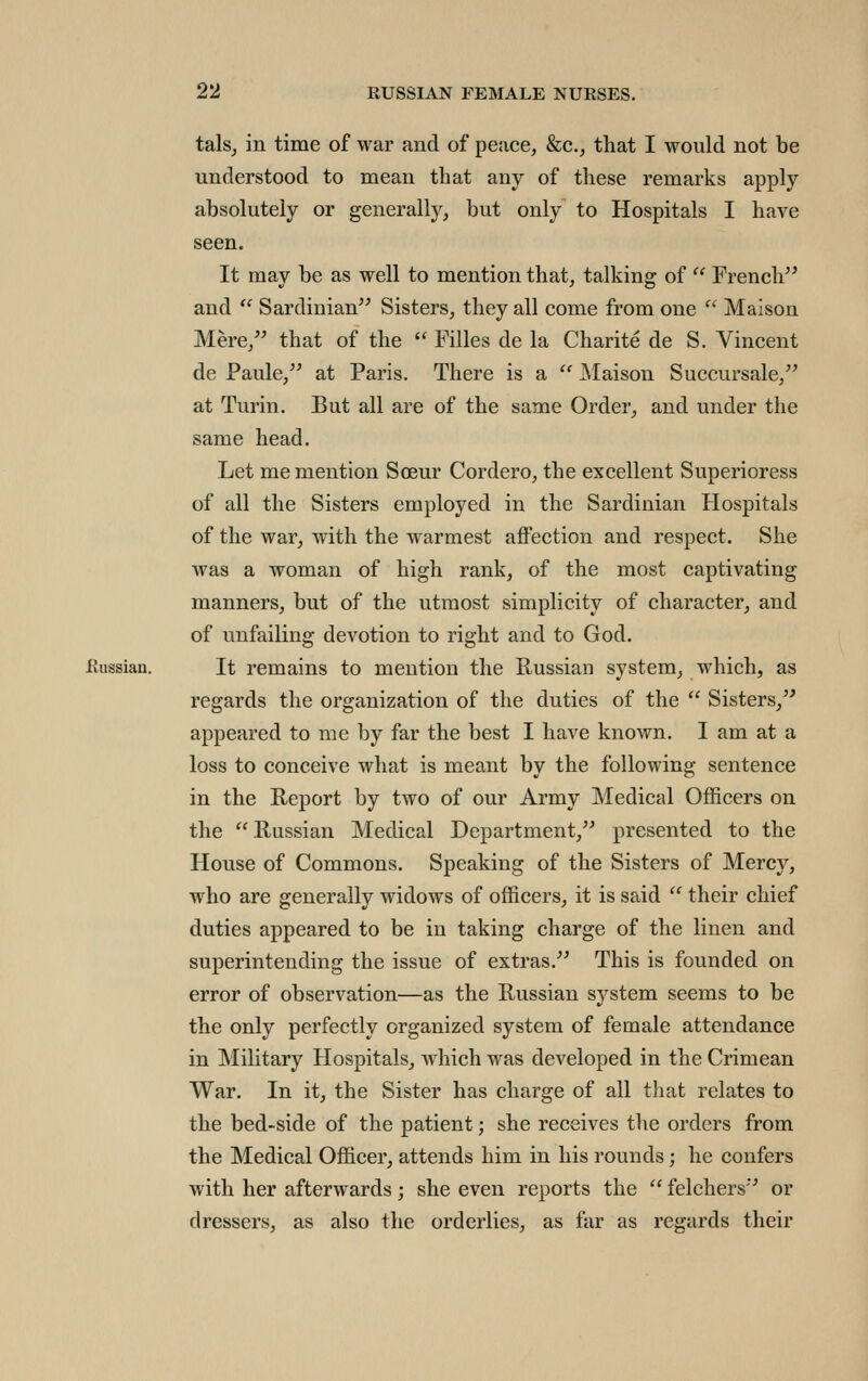 talsj in time of war and of peace, &c., that I would not be understood to mean that any of these remarks apply absolutely or generally, but only to Hospitals I have seen. It may be as well to mention that, talking of  French and  Sardinian Sisters, they all come from one  Maison Mere, that of the  Filles de la Charite de S. Vincent de Paule, at Paris. There is a  JSIaison Succursale, at Turin. But all are of the same Order, and under the same head. Let me mention Soeur Cordero, the excellent Superioress of all the Sisters employed in the Sardinian Hospitals of the war, with the warmest affection and respect. She was a woman of high rank, of the most captivating manners, but of the utmost simplicity of character, and of unfailing devotion to right and to God. flussian. It remains to mention the Russian system, which, as regards the organization of the duties of the  Sisters, appeared to me by far the best I have known. I am at a loss to conceive what is meant by the following sentence in the Report by two of our Army Medical Officers on the Russian Medical Department, presented to the House of Commons. Speaking of the Sisters of Mercy, who are generally widows of officers, it is said  their chief duties appeared to be in taking charge of the linen and superintending the issue of extras. This is founded on error of observation—as the Russian system seems to be the only perfectly organized system of female attendance in Military Hospitals, which was developed in the Crimean War. In it, the Sister has charge of all that relates to the bed-side of the patient; she receives the orders from the Medical Officer, attends him in his rounds; he confers with her afterwards; she even reports the  felchers or dressers, as also the orderlies, as far as regards their