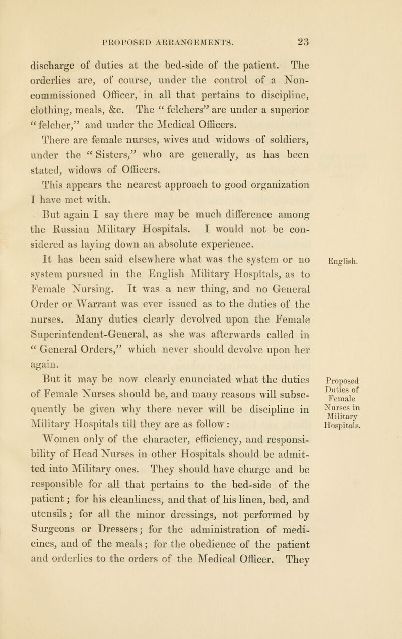 discharge of duties at the bed-side of the patient. The orderHes are, of course, under the control of a Non- commissioned Officer, in all that pertains to discipline, clothing, meals, &c. The  felchers are under a superior felcher,^' and unrler the Medical Officers. There are female nui^ses, wives and widows of soldiers, under the  Sisters,^* who are generally, as has been stated, widows of Officers. This appears the nearest approach to good organization I have met with. But again I say there may be much difference among the Russian Military Hospitals. I would not be con- sidered as laying down an absolute experience. It has been said elsewhere what was the system or no system pursued in the English Military Hospitals, as to Female Nursing. It Avas a new thing, and no General Order or Warrant was ever issued as to the duties of the nurses. Many duties clearly devolved upon the Female Superintendent-General, as she was afterwards called in  General Orders,^' which never should devolve upon her again. But it may be now clearly enunciated what the duties of Female Nurses should be, and many reasons will subse- quently be given why there never will be discipline in Military Hospitals till they are as follow: Women only of the character, efficiency, and responsi- bility of Head Nurses in other Hospitals should be admit- ted into Military ones. They should have charge and be responsible for all that pertains to the bed-side of the patient; for his cleanliness, and that of his linen, bed, and utensils; for all the minor dressings, not performed by Surgeons or Dressers; for the administration of medi- cines, and of the meals; for the obedience of the patient and orderlies to the orders of the Medical Officer. They English. Proposed Duties of Female Nurses in Military Hospitals.