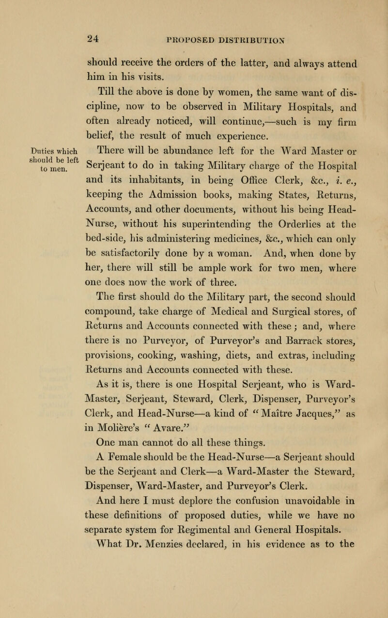 should receive the orders of the latter, and always attend him in his visits. Till the above is done by vromen, the same want of dis- cipline, now to be observed in Military Hospitals, and often already noticed, will continue,—such is my firm belief, the result of much experience. Duties which There will be abundance left for the Ward Master or to men. Serjeant to do in taking Military charge of the Hospital and its inhabitants, in being Office Clerk, &c., i. e., keeping the Admission books, making States, Returns, Accounts, and other documents, without his being Head- Nurse, without his superintending the Orderlies at the bed-side, his administering medicines, &c., which can only be satisfactorily done by a woman. And, when done by her, there will still be ample work for two men, where one does now the work of three. The first should do the Military part, the second should compound, take charge of Medical and Surgical stores, of Returns and Accounts connected with these ; and, where there is no Purveyor, of Purveyor's and Barrack stores, provisions, cooking, washing, diets, and extras, including Returns and Accounts connected with these. As it is, there is one Hospital Serjeant, who is Ward- Master, Serjeant, Steward, Clerk, Dispenser, Purveyor's Clerk, and Head-Nurse—a kind of  Maitre Jacques, as in Moliere's  Avare,'^ One man cannot do all these things. A Female should be the Head-Nurse—a Serjeant should be the Serjeant and Clerk—a Ward-Master the Steward. Dispenser, Ward-Master, and Purveyor's Clerk. And here I must deplore the confusion unavoidable in these definitions of proposed duties, while we have no separate system for Regimental and General Hospitals. What Dr. Menzies declared, in his evidence as to the