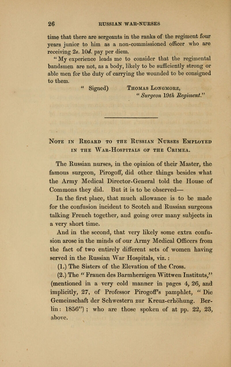 time that there are sergeants in the ranks of the regiment four years junior to him as a non-commissioned officer who are receiving 2s. XOd. pay per diem.  My experience leads me to consider that the regimental bandsmen are not, as a body, likely to be sufficiently strong or able men for the duty of carrying the wounded to be consigned to them.  Signed) Thomas Longmoke,  Surgeon IQth Begiment. Note in Regard to the Russian Nurses Employed IN THE War-Hospitals of the Crimea. The Russian nurses^ in the opinion of their Master, the famous surgeon, Pirogoff, did other things besides what the Army Medical Director-General told the House of Commons they did. But it is to be observed— In the first place, that much allowance is to be made for the confusion incident to Scotch and Russian surgeons talking French together, and going over many subjects in a very short time. And in the second, that very likely some extra confu- sion arose in the minds of our Army Medical Ofiicers from the fact of two entirely different sets of women having served in the Russian War Hospitals, viz. : (1.) The Sisters of the Elevation of the Cross. (2.) The  Erauen des Barmherzigen Wittwen Instituts, (mentioned in a very cold manner in pages 4, 26, and implicitly, 27, of Professor Pirogoff's pamphlet,  Die Gemeinschaffc der Schwestern zur Kreuz-erhohung. Ber- lin : 1856) ; who are those spoken of at pp. 22, 23, above.