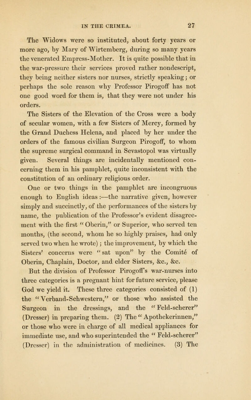 The Widows were so instituted, about forty years or more ago, by Mary of Wirtemberg, during so many years the venerated Empress-Mother. It is quite possible that in the war-pressure their services proved rather nondescript, they being neither sisters nor nurses, strictly speaking; or perhaps the sole reason why Professor Pirogoff has not one good word for them is, that they were not under his orders. The Sisters of the Elevation of the Cross were a body of secular women, with a few Sisters of Mercy, formed by the Grand Duchess Helena, and placed by her under the orders of the famous civilian Surgeon Pirogoff, to whom the supreme surgical command in Sevastopol was virtually given. Several things are incidentally mentioned con- cerning them in his pamphlet, quite inconsistent with the constitution of an ordinary religious order. One or two things in the pamphlet are incongruous enough to English ideas :—the narrative given, however simply and succinctly, of the performances of the sisters by name, the pubhcation of the Professor's evident disagree- ment with the first  Oberin, or Superior, who served ten months, (the second, whom he so highly praises, had only served two when he wrote); the improvement, by which the Sisters' concerns were  sat upon by the Comite of Oberin, Chaplain, Doctor, and elder Sisters, &c., &c. But the division of Professor Pirogoff's war-nurses into three categories is a pregnant hint for future service, please God we yield it. These three categories consisted of (1) the Verband-Schwestern,'' or those who assisted the Surgeon in the dressings, and the '^ Feld-scherer'' (Dresser) in preparing them. (2) The ^ Apothekerinnen, or those who were in charge of all medical appliances for immediate use, and who superintended the  Feld-scherer (Dresser) in the administration of medicines. (3) The