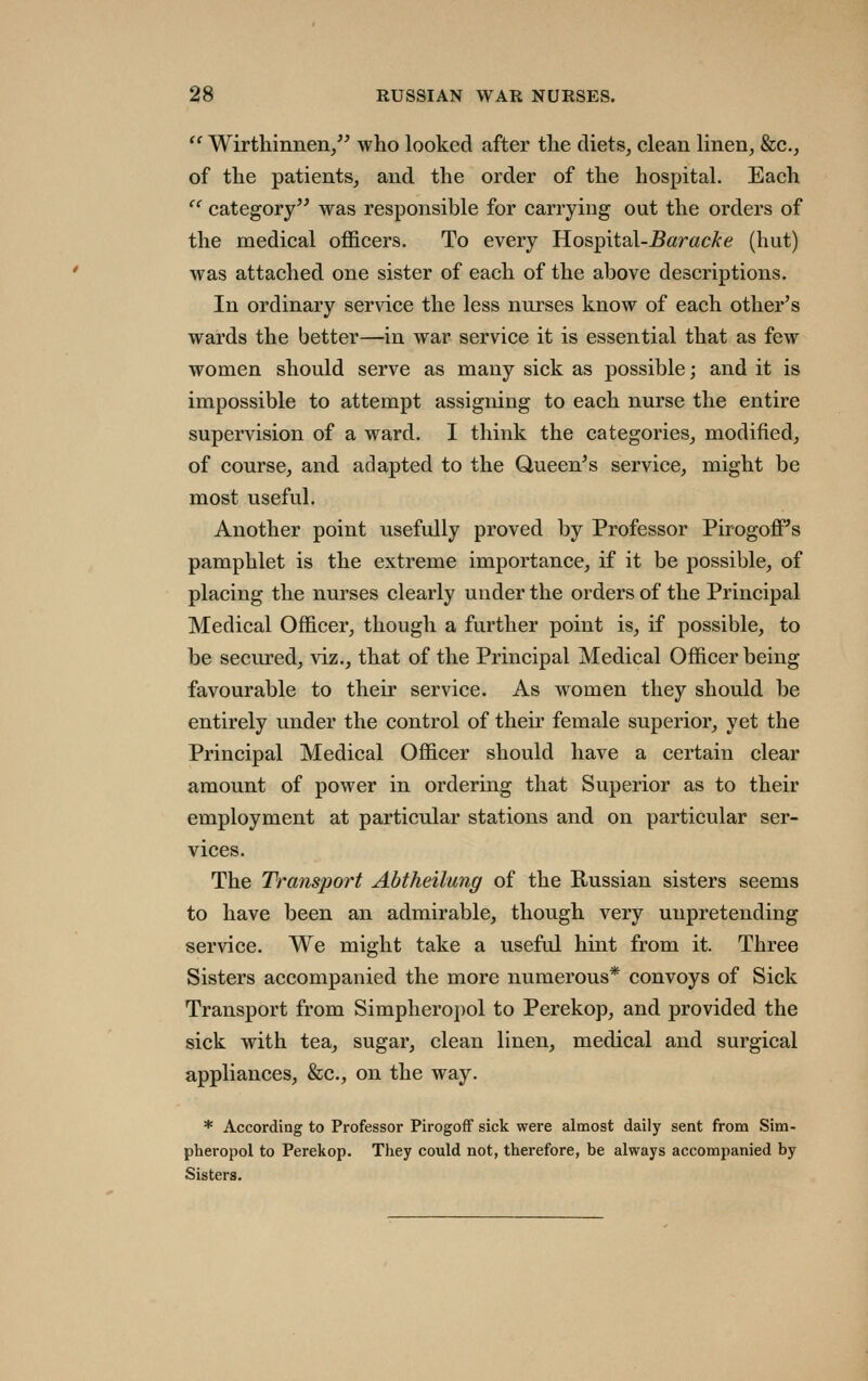  Wirthinnen/' who looked after the diets, clean linen, &c., of the patients, and the order of the hospital. Each  category was responsible for carrying out the orders of the medical officers. To every Hospital-^aracA-e (hut) was attached one sister of each of the above descriptions. In ordinary service the less nurses know of each other's wards the better—in war service it is essential that as few women should serve as many sick as possible; and it is impossible to attempt assigning to each nurse the entire supervision of a ward. I think the categories, modified, of course, and adapted to the Queen's service, might be most useful. Another point usefully proved by Professor PirogoflPs pamphlet is the extreme importance, if it be possible, of placing the nurses clearly under the orders of the Principal Medical Officer, though a further point is, if possible, to be secured, viz., that of the Principal Medical Officer being favourable to their service. As women they should be entirely under the control of their female superior, yet the Principal Medical Officer should have a certain clear amount of power in ordering that Superior as to their employment at particular stations and on particular ser- vices. The Transport Abtheilung of the E-ussian sisters seems to have been an admirable, though very unpretending service. We might take a useful hint from it. Three Sisters accompanied the more numerous* convoys of Sick Transport from Simpheropol to Perekop, and provided the sick with tea, sugar, clean linen, medical and surgical appliances, &c., on the way. * According to Professor Pirogoff sick were almost daily sent from Sim- pheropol to Perekop. They could not, therefore, be always accompanied by Sisters.