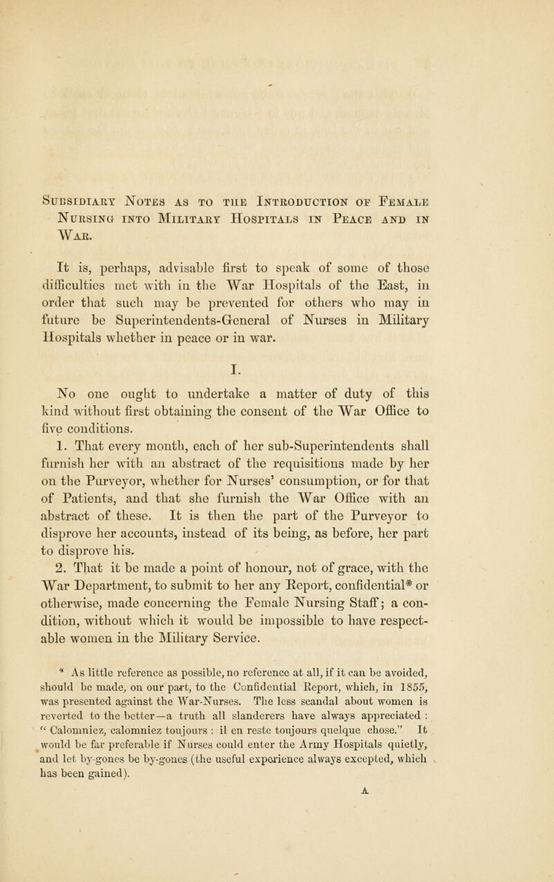 Subsidiary Notes as to the Introduction of Female Nursing into Military Hospitals in Peace and in War. It is, perhaps, advisable first to speak of some of those difficulties met with iu the War Hospitals of tlie East, in order that such may be prevented for others who may in future be Superintendents-General of Nurses iu Military Hospitals whether in peace or in war. I. No one ought to undertake a matter of duty of this kind without first obtaining the consent of the War Office to five conditions. 1. That every month, each of her sub-Superintendents shall furnish her with an abstract of the requisitions made by her on the Purveyor, whether for Nurses' consumption, or for that of Patients, and that she furnish the War Office with an abstract of these. It is then the part of the Purveyor to disprove her accounts, instead of its being, as before, her part to disprove his. 2. That it be made a point of honour, not of grace, with the War Department, to submit to her any Eeport, confidential* or otherwise, made concerning the Pemale Nursing Staff; a con- dition, without which it would be impossible to have respect- able women in the Military Service. * As little reference as possible, no reference at all, if it can be avoided, sliould be made, on our pa»t, to the Confidential Report, which, in 1855, was presented against the War-Nurses. The less scandal about women is reverted to the better—a truth all slanderers have always appreciated :  Calomniez, calomniez toujours : il en restc toujours quelque chose. It would be far preferable if Nurses could enter the Army Hospitals quietly, and let by-gones be by-gones (the useful expea'ience always excepted, which has been gained). A