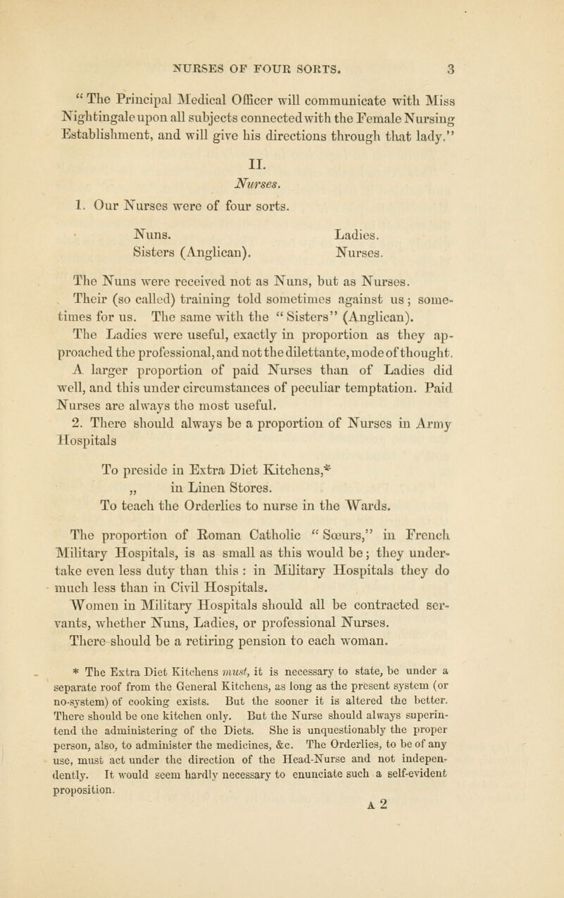  The Principal Medical Officer will communicate with Miss Nightingale upon all subjects connected with the Female Nursing Establishment, and will give his directions through that lady. 11. Nv/rses. 1. Our Nurses were of four sorts. Nuns. Ladies. Sisters (Anglican). Nurses. The Nuns were received not as Nuns, but as Nurses. Their (so called) training told sometimes against us; some- times for us. The same with the  Sisters (Anglican). The Ladies were useful, exactly in proportion as they ap- proached the professional, and not the dilettante, mode of thought. A larger proportion of paid Nurses than of Ladies did well, and this under circumstances of peculiar temptation. Paid Nurses are always the most useful. 2. There should always be a proportion of Nurses in Army Hospitals To preside in Extra Diet Kitchens,* „ in Linen Stores. To teach the Orderlies to nurse in the Wards. The proportion of Roman Catholic  Soeurs, in French Military Hospitals, is as small as this would be; they under- take even less duty than this : in Military Hospitals they do much less than in Civil Hospitals. Women in Military Hospitals should all be contracted ser- vants, whether Nuns, Ladies, or professional Nurses. There should be a retiring pension to each woman. * The Extra Diet Kitchens must, it is necessary to state, be under a separate roof from the General Kitchens, as long as the present system (or no-system) of cooking exists. But the sooner it is altered the better. There should be one kitchen only. But the Nurse should always superin- tend the administering of the Diets. She is unquestionably the proper person, also, to administer the medicines, &c. The Orderlies, to be of any use, must act under the direction of the Head-lSTurse and not indepen- dently. It would seem hardly necessary to enunciate such a self-evident proposition. a2