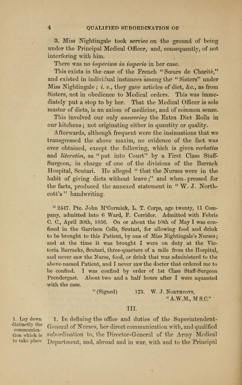 3. Miss Nightingale took service on the ground of being under the Principal Medical OflBcer, and, consequently, of not interfering with him. There was no imperium in imperio in her case. This exists in the case of the French  Soeurs de Charite, and existed in individual instances among the'  Sisters under Miss Nightingale ; i. e., they gave articles of diet, &c., as from Sisters, not in obedience to Medical orders. This was imme- diately put a stop to by her. That the Medical Officer is sole master of diets, is an axiom of medicine, and of common sense. This involved our only answering the Extra Diet Eolls in our kitchens ; not originating either in quantity or quality. Afterwards, although frequent were the insinuations that we transgressed the above maxim, no evidence of the fact was ever obtained, except the following, which is given verbatim and literatim, as put into Court by a Eirst Class Staff- Surgeon, in charge of one of the divisions of the Barrack Hospital, Scutari. He alleged  that the Nurses were in the habit of giving diets without leave; and when pressed for the facts, produced the annexed statement in  W. J. North- cott's  handwriting.  2447. Pte. John M'Cormick, L. T. Corps, age twenty, 11 Com- pany, admitted into 6 Ward, F. Corridor. Admitted with Febris C. C, April 30th, 1856. On or about the 10th of May I was con- fined in the Garrison Cells, Scutari, for allowing food and drink to be brought to this Patient, by one of Miss Nightingale's Nurses; and at the time it was brought I were on duty at the Vic- toria Barracks, Scutari, three-quarters of a mile from the Hospital, and never saw the Nurse, food, or drink that was administerd to the above-named Patient, and I never saw the docter that ordered me to be confind. I was confind by order of 1st Class Staff-Surgeon Prendergast. About two and a half hours after I were aquanted with the case.  (Signed) 173. W. .J. Northcott,  A.W.M,, M S.C. III. 1. Lay clown 1. In defining the office and duties of the Superintendent- istmct y t e Qg,-igj,.-^| gf jvj'urges her direct communication with, and qualified communica- ... . tion whieh is subordination to, the Director-General of the Army Medical to take place Department, and, abroad and in war, with and to the Principal