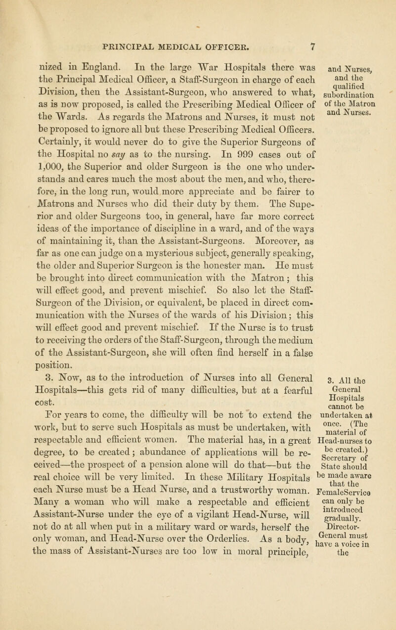 and Nurses, and the qualified subordination of the Matron and Nurses. nized iu England. In the large War Hospitals there was the Principal Medical Officer, a StafF-Surgeou in charge of each Division^ then the Assistant-Surgeon, who answered to what, as is now proposed, is called the Prescribing Medical Officer of the Wards. As regards the Matrons and Nurses, it must not be proposed to ignore all but these Prescribing Medical Officers. Certainly, it would never do to give the Superior Surgeons of the Hospital no say as to the nursing. In 999 cases out of 1,000, the Superior and older Surgeon is the one who under- stands and cares much the most about the men, and who, there- fore, in the long run, would more appreciate and be fau-er to Matrons and Nurses who did their duty by them. The Supe- rior and older Surgeons too, in general, have far more correct ideas of the importance of discipline in a ward, and of the ways of maintaining it, than the Assistant-Surgeons. Moreover, as far as one can judge on a mysterious subject, generally speaking, the older and Superior Surgeon is the honester man. He must be brought into direct communication with the Matron ; this will effect good, and prevent mischief. So also let the Staff- Surgeon of the Division, or equivalent, be placed in direct com- munication with the Nurses of the wai'ds of his Division; this will effect good and prevent mischief. If the Nurse is to trust to receiving the orders of the Staff-Surgeon, through the medium of the Assistant-Surgeon, she will often find herself in a false position. 3. Now, as to the introduction of Nurses into all Greneral Hospitals—this gets rid of many difficulties, but at a fearful cost. For years to come, the difficulty will be not to extend the work, but to serve such Hospitals as must be undertaken, with respectable and efficient women. The material has, in a great Head-nurses to degree, to be created; abundance of applications will be re- J^*^ created.) ceived—the prospect of a pension alone will do that—but the State should real choice will be very limited. In these Military Hospitals ^® ^^^^ a\rare each Nurse must be a Head Nurse, and a trustworthy woman. FemaleServlco Many a woman who will make a respectable and efficient ^J^^ ^^h be Assistant-Nurse under the eye of a vigilant Head-Nurse, will ^graduaUy not do at all when put in a military ward or wards, herself the Director- only woman, and Head-Nurse over the Orderlies. As a bodv .^^^^''''^ P!* . '' J. . . . -.^ , . •^' nave a voice in the mass oi Assistant-Nurses are too low m moral principle, the 3. All the General Hospitals cannot be undertaken at once. (The material of