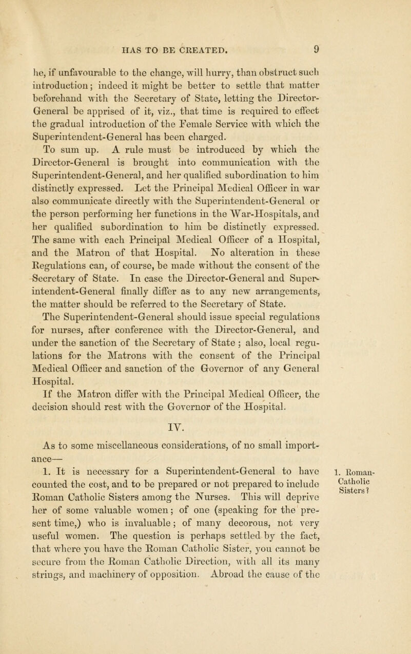 HAS TO BE CREATED. \) he, if unfavourable to the change, will hurry, than obstruct sucli introduction; indeed it might be better to settle that matter beforehand with the Secretary of State, letting the Directoi'- General be apprised of it, viz., that time is required to effect the gradual introduction of the Female Service with which the Superintendent-General has been charged. To sum up. A rule must be introduced by which the Director-General is brought into communication with the Superintendent-General, and her qualified subordination to him distinctly expressed. Let the Principal Medical Officer in war also communicate directly with the Superintendent-General or the person performing her functions in the War-Hospitals, and her qualified subordination to him be distinctly expressed. The same with each Principal Medical Officer of a Hospital, and the Matron of that Hospital. No alteration in these Regulations can, of course, be made without the consent of the Secretary of State. In case the Director-General and Super>- intendent-General finally differ as to any new arrangements, the matter should be referred to the Secretary of State. The Superintendent-General should issue special regulations for nurses, after conference with the Director-General, and under the sanction of the Secretary of State ; also, local regu- lations for the Matrons with the consent of the Principal Medical Officer and sanction of the Governor of any General Hospital. If the Matron differ with the Principal Medical Officer, the decision should rest with the Governor of the Hospital. IV. As to some miscellaneous considerations, of no small import- 1. It is necessary for a Superintendent-General to have counted the cost, and to be prepared or not prepared to include Eoman Catholic Sisters among the Nurses. This will deprive her of some valuable women; of one (speaking for the pre- sent time,) who is invaluable; of many decorous, not very useful women. The question is perhaps settled by the fact, that where you have the Roman Catholic Sister, you cannot be secure from the Roman Catholic Direction, witli all its many strings, and machinery of opposition. Abroad the cause of the 1. Romau- Catholic Sisters i