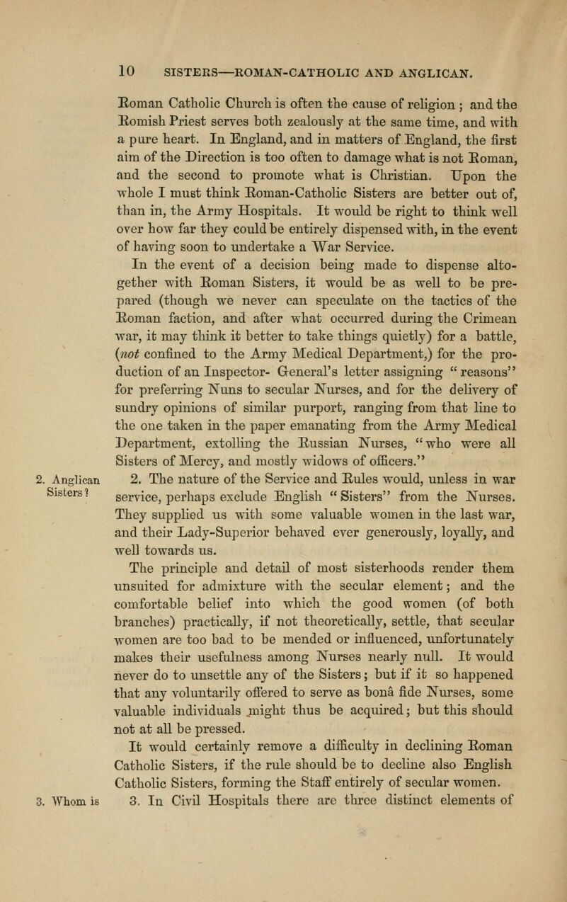 2. Anglican Sisters ] 3. Whom is Roman Catholic Churcli is often the cause of religion ; and the Eomish Priest serves both zealously at the same time, and with a pure heart. In England, and in matters of England, the first aim of the Direction is too often to damage what is not Eoman, and the second to promote what is Christian. Upon the whole I must think Eoman-Catholic Sisters are better out of, than in, the Army Hospitals. It would be right to think well over how far they could be entirely dispensed with, in the event of having soon to undertake a War Service. In the event of a decision being made to dispense alto- gether with Eoman Sisters, it would be as well to be pre- pared (though we never can speculate on the tactics of the Eoman faction, and after what occurred during the Crimean war, it may think it better to take things quietly) for a battle, {not confined to the Army Medical Department,) for the pro- duction of an Inspector- G-eneral's letter assigning reasons for preferring Nuns to secular Nurses, and for the delivery of sundry opinions of similar purport, ranging from that line to the oue taken in the paper emanating from the Army Medical Department, extolling the Eussian Nurses, who were all Sisters of Mercy, and mostly widows of officers. 2. The nature of the Service and Eules would, unless in war service, perhaps exclude English Sisters from the Nurses. They supplied us with some valuable women in the last war, and their Lady-Superior behaved ever generously, loyally, and well towards us. The principle and detail of most sisterhoods render them unsuited for admixture with the secular element; and the comfortable belief into which the good women (of both branches) practically, if not theoretically, settle, that secular women are too bad to be mended or influenced, unfortunately makes their usefulness among Nurses nearly null. It would never do to unsettle any of the Sisters; but if it so happened that any voluntarily ofiered to serve as bona fide Nurses, some valuable individuals might thus be acquired; but this should not at all be pressed. It would certainly remove a difficulty in declining Eoman Catholic Sisters, if the rule should be to decline also English Catholic Sisters, forming the Staff entirely of secular women. 3. In Civil Hospitals there are three distinct elements of