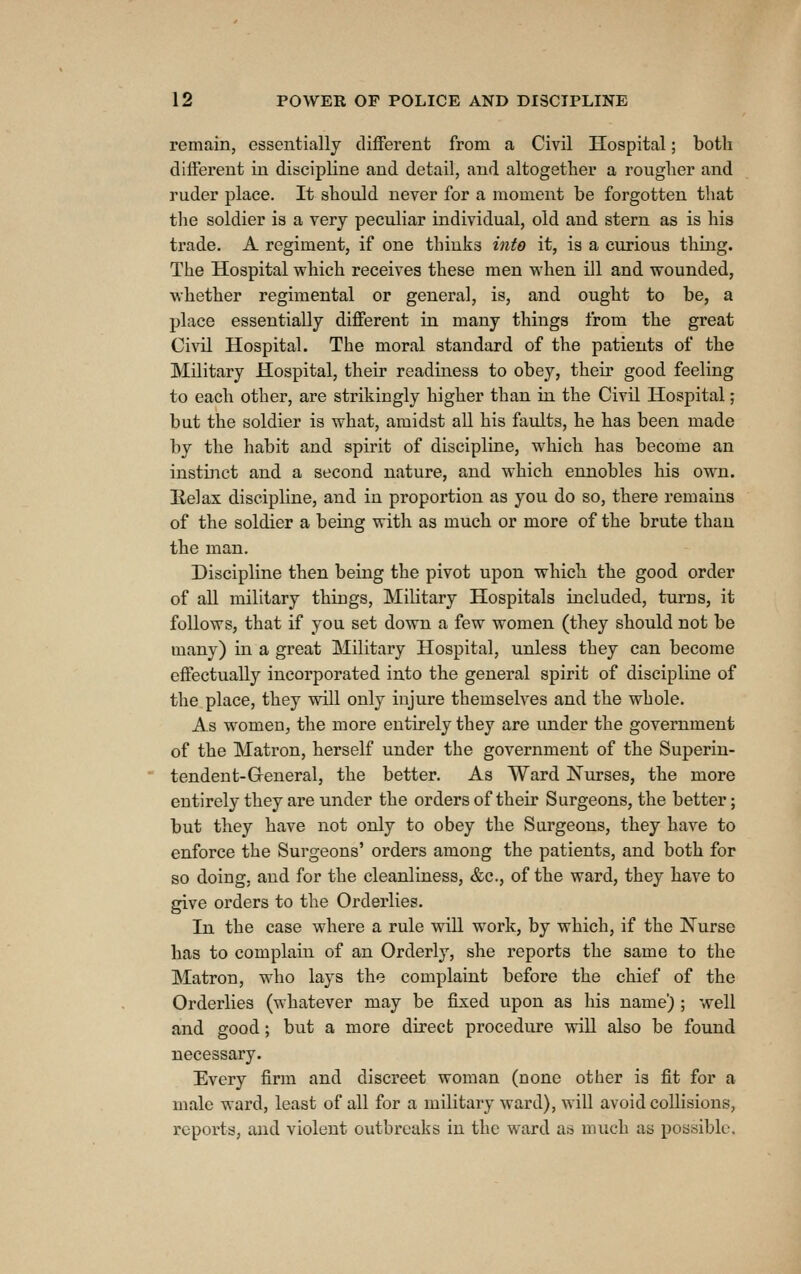 remain, essentially different from a Civil Hospital; both different in discipline and detail, and altogether a rougher and ruder place. It should never for a moment be forgotten that tlie soldier is a very peculiar individual, old and stern as is his ti'ade. A regiment, if one thinks into it, is a curious thing. The Hospital which receives these men when ill and wounded, whether regimental or general, is, and ought to be, a place essentially different in many things from the great Civil Hospital. The moral standard of the patients of the Military Hospital, their readiness to obey, their good feeling to each other, are strikingly higher than in the Civil Hospital; but the soldier is what, amidst all his faults, he has been made by the habit and spirit of discipline, w^hich has become an instiiTct and a second nature, and which ennobles his own. Relax discipline, and in proportion as you do so, there remains of the soldier a being with as much or more of the brute than the man. Discipline then being the pivot upon which the good order of all military things. Military Hospitals included, turns, it follows, that if you set down a few women (they should not be many) in a great Military Hospital, unless they can become effectually incorporated into the general spirit of discipline of the place, they will only injure themselves and the whole. As women, the more entirely they are under the government of the Matron, herself under the government of the Superin- tendent-General, the better. As Ward Nurses, the more entirely they are under the orders of their Surgeons, the better; but they have not only to obey the Surgeons, they have to enforce the Surgeons' orders among the patients, and both for so doing, and for the cleanliness, &c., of the ward, they have to give orders to the Orderlies. In the case where a rule will work, by which, if the Nurse has to complain of an Orderly, she reports the same to the Matron, who lays the complaint before the chief of the Orderlies (whatever may be fixed upon as his name) ; well and good; but a more direct procedure will also be found necessary. Every firm and discreet woman (none other is fit for a male ward, least of all for a military ward), will avoid collisions, reports, and violent outbreaks in the ward a» much as possible.