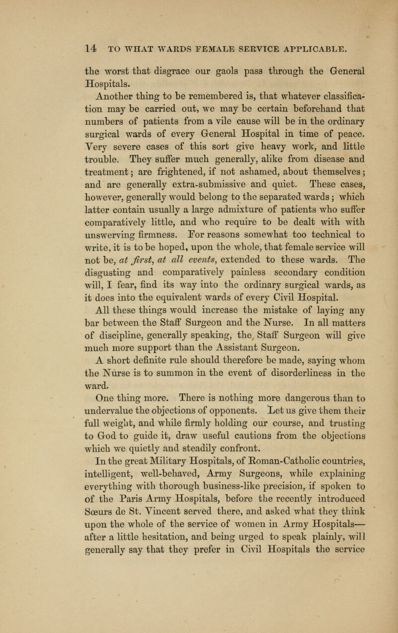 the worst that disgrace our gaols pass through the General Hospitals. Another thing to be remembered is, that whatever classifica- tion may be carried out, we may be certain beforehand that numbers of patients from a vile cause will be in the ordinary surgical wards of every General Hospital in time of peace. Very severe cases of this sort give heavy work, and little trouble. They suffer much generally, alike from disease and treatment; are frightened, if not ashamed, about themselves; and are generally extra-submissive and quiet. These cases, however, generally would belong to the separated wards ; which latter contain usually a large admixture of patients who suffer comparatively little, and who require to be dealt with with unswerving firmness. Eor reasons somewhat too technical to write, it is to be hoped, upon the whole, that female service will not be, at first, at all events, extended to these wards. The disgusting and comparatively painless secondary condition will, I fear, find its way into the ordinary surgical wards, as it does into the equivalent wards of every Civil Hospital. All these things woidd increase the mistake of laying any bar between the Staff Surgeon and the Nurse. In all matters of discipline, generally speaking, the Staff Surgeon will give much more support than the Assistant Surgeon. A short definite rule should therefore be made, saying whom the Nurse is to summon in the event of disorderliness in the ward. One thing more. There is nothing more dangerous than to undervalue the objections of opponents. Let us give them their full weight, and while firmly holding our course, and trusting to God to guide it, draw useful cautious from the objections which we quietly and steadily confront. In the great Military Hospitals, of Eoman-Catholic countries, intelligent, well-behaved, Army Surgeons, while explaining everything with thorough business-like precision, if spoken to of the Paris Army Hospitals, before the recently introduced Soeurs de St. Yincent served there, and asked what they think upon the whole of the service of women in Army Hospitals— after a little hesitation, and being urged to speak plainly, will generally say that they prefer in Civil Hospitals the service