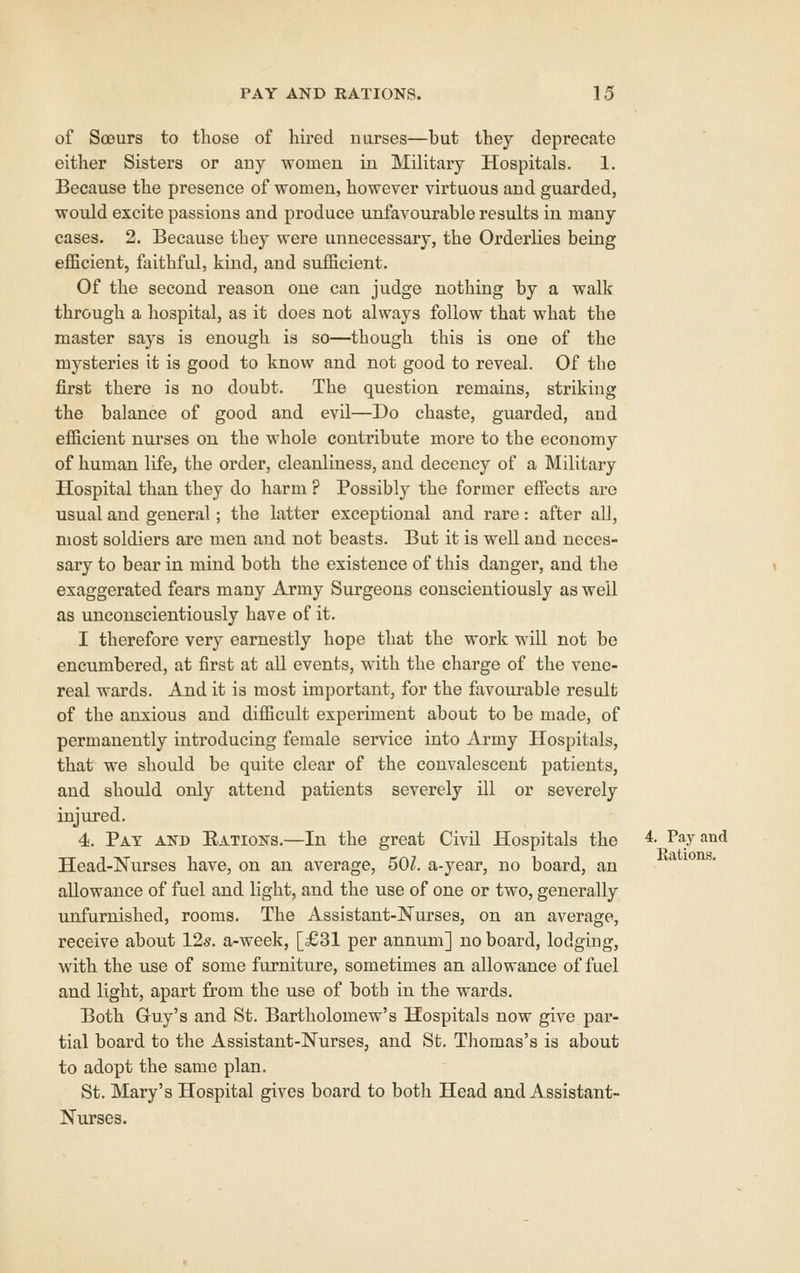 of Soeurs to those of hired nurses—but they deprecate either Sisters or any women in Military Hospitals. 1. Because the presence of women, however virtuous and guarded, would excite passions and produce unfavourable results in many cases. 2. Because they were unnecessary, the Orderlies being eflBcient, faithful, kind, and suflBcient. Of the second reason one can judge nothing by a walk through a hospital, as it does not always follow that what the master says is enough is so—though this is one of the mysteries it is good to know and not good to reveal. Of the first there is no doubt. The question remains, striking the balance of good and evil—Do chaste, guarded, and eflicient nurses on the whole contribute more to the economy of human life, the order, cleanliness, and decency of a Military Hospital than they do harm ? Possibly the former effects are usual and general; the latter exceptional and rare: after all, most soldiers are men and not beasts. But it is well and neces- sary to bear in mind both the existence of this danger, and the exaggerated fears many Army Surgeons conscientiously as well as unconscientiously have of it. I therefore very earnestly hope that the work will not be encumbered, at first at all events, with the charge of the vene- real wards. And it is most important, for the favourable result of the anxious and difficult experiment about to be made, of permanently introducing female service into Army Hospitals, that we should be quite clear of the convalescent patients, and should only attend patients severely ill or severely injured. 4. Pat akd Eatioks.—In the great Civil Hospitals the 4. Pay and Head-Nurses have, on an average, 501. a-year, no board, an allowance of fuel and light, and the use of one or two, generally unfurnished, rooms. The Assistant-Nurses, on an average, receive about 125. a-week, [£31 per annum] no board, lodging, with the use of some furniture, sometimes an allowance of fuel and light, apart from the use of both in the wards. Both Guy's and St. Bartholomew's Hospitals now give par- tial board to the Assistant-Nurses, and St. Thomas's is about to adopt the same plan. St. Mary's Hospital gives board to both Head and Assistant- Nurses.