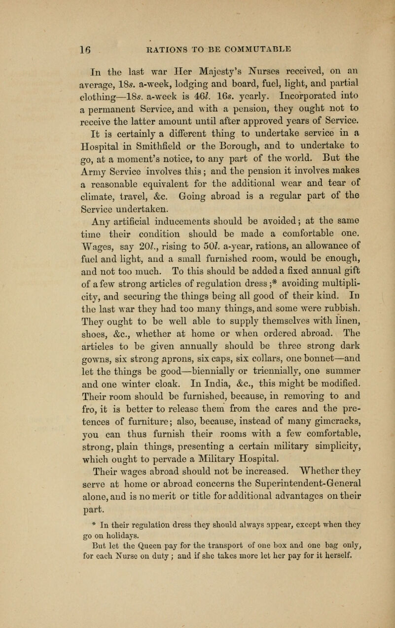 In the last war Her Majesty's Nurses received, on an average, ISs. a-week, lodging and board, fuel, light, and partial clothing—ISs. a-week is 4<Ql. 16s. yearly. Incorporated into a permanent Service, and with a pension, they ought not to receive the latter amount until after approved years of Service. It is certainly a different thing to undertake service in a Hospital in Smithfield or the Borough, and to undertake to go, at a moment's notice, to any part of the world. But the Army Service involves this; and the pension it involves makes a reasonable equivalent for the additional wear and tear of climate, travel, &c. Going abroad is a regular part of the Service undertaken. Any artificial inducements should be avoided; at the same time their condition should be made a comfortable one. Wages, say 201., rising to 50Z. a-year, rations, an allowance of fuel and light, and a small furnished room, would be enough, and not too much. To this should be added a fixed annual gift of a few strong articles of regulation dress ;* avoiding multipli- city, and securing the things being all good of their kind. In the last war they had too many things, and some were rubbish. They ought to be well able to supply themselves with linen, shoes, &c., whether at home or when ordered abroad. The articles to be given annually should be three strong dark gowns, six strong aprons, six caps, six collars, one bonnet—and let the things be good—biennially or triennially, one summer and one winter cloak. In India, &c., this might be modified. Their room should be furnished, because, in removing to and fro, it is better to release them from the cares and the pre- tences of furniture; also, because, instead of many gimcracks, you can thus furnish their rooms with a few comfortable, strong, plain things, presenting a certain military simplicity, which ought to pervade a Military Hospital. Their wages abroad should not be increased. Whether they serve at home or abroad concerns the Superintendent-General alone, and is no merit or title for additional advantages on their part. * In their regulation dress they should always appear, except when they go on holidays. But let the Queen pay for the transport of one box and one bag only, for each Nurse on duty; and if she takes more let her pay for it herself.