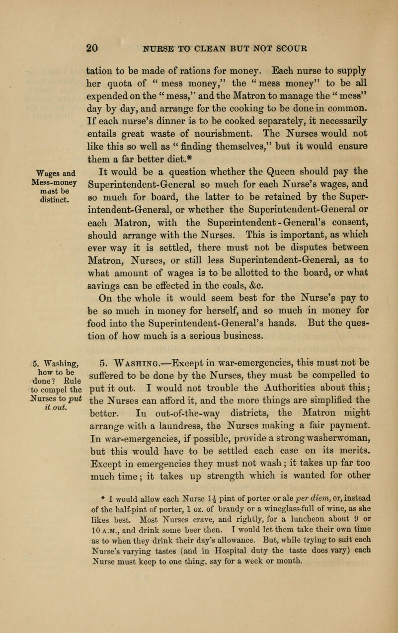 Wages and Mess-money mdftt be distinct. tation to be made of rations for money. Each nurse to supply her quota of  mess money, the  mess money to be all expended on the  mess, and the Matron to manage the  mess day by day, and arrange for the cooking to be done in common. If each niu*se's dinner is to be cooked separately, it necessarily entails great waste of nourishment. The Nurses would not like this so well as  finding themselves, but it would ensure them a far better diet.* It would be a question whether the Queen should pay the Superintendent-General so much for each Nurse's wages, and so much for board, the latter to be retained by the Super- intendent-General, or whether the Superintendent-General or each Matron, with the Superintendent-General's consent, should arrange with the Nurses. This is important, as which ever way it is settled, there must not be disputes between Matron, Nurses, or still less Superintendent-General, as to what amount of wages is to be allotted to the board, or what savings can be effected in the coals, &c. On the whole it would seem best for the Nurse's pay to be so much in money for herself, and so much in money for food into the Superintendent-General's hands. But the ques- tion of how much is a serious business. 5. Washing, how to be done 1 Rule to compel the Nurses to put it out. 5. Washing.—Except in war-emergencies, this must not be suffered to be done by the Nurses, they must be compelled to put it out. I would not trouble the Authorities about this; the Nurses can afford it, and the more things are simplified the better. In out-of-the-way districts, the Matron might arrange with a laundress, the Ntirses making a fair payment. In war-emergencies, if possible, provide a strong washerwoman, but this would have to be settled each case on its merits. Except in emergencies they must not wash; it takes up far too much time; it takes up strength which is wanted for other * I would allow each Nurse 1^ pint of porter or ale j^er diem, or, instea.d of the half-pint of porter, 1 oz. of brandy or a wineglass-full of wine, as she likes best. Most Nurses crave, and rightly, for a luncheon about 9 or 10 A.M., and drink some beer then. I would let them take their own time as to when they drink their day's allowance. But, while trying to suit each Nurse's varying tastes (and in Hospital duty the taste does vary) each Nurse must keep to one thing, say for a week or month.
