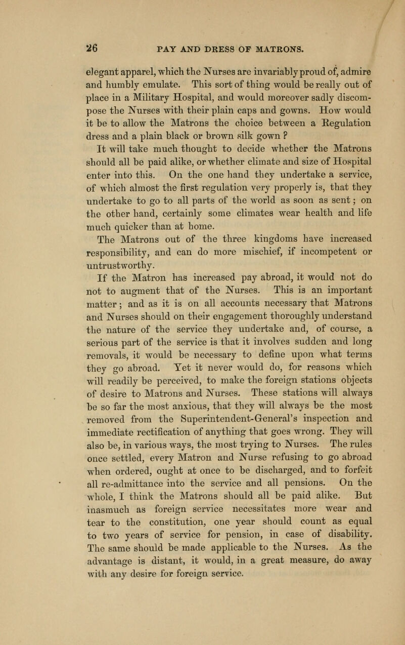 elegant apparel, which the Nurses are invariably proud of, admire and humbly emulate. This sort of thing would be really out of place in a Military Hospital, and would moreover sadly discom- pose the Nurses with their plain caps and gowns. How would it be to allow the Matrons the choice between a Regulation dress and a plain black or brown silk gown ? It will take much thought to decide whether the Matrons should all be paid alike, or whether climate and size of Hospital enter into this. On the one hand they undertake a service, of which almost the first regulation very properly is, that they undertake to go to all parts of the world as soon as sent; on the other hand, certainly some climates wear health and life much quicker than at home. The Matrons out of the three kingdoms have increased responsibility, and can do more mischief, if incompetent or untrustworthy. If the Matron has increased pay abroad, it would not do not to augment that of the Nurses. This is an important matter; and as it is on all accounts necessary that Matrons and Nurses should on their engagement thoroughly understand the nature of the service they undertake and, of course, a serious part of the service is that it involves sudden and long removals, it would be necessary to define upon what terms they go abroad. Yet it never would do, for reasons which will readily be perceived, to make the foreign stations objects of desire to Matrons and Nurses. These stations will always be so far the most anxious, that they will always be the most removed from the Superintendent-Greneral's inspection and immediate rectification of anything that goes wrong. They will also be, in various ways, the most trying to Nurses. The rules once settled, every Matron and Nurse refusing to go abroad when ordered, ought at once to be discliarged, and to forfeit all re-admittance into the service and all pensions. On the whole, I think the Matrons should all be paid alike. But inasmuch as foreign service necessitates more wear and tear to the constitution, one year should count as equal to two years of service for pension, in case of disability. The same should be made applicable to the Nurses. As the advantage is distant, it would, in a great measure, do away with any desire for foreign service.