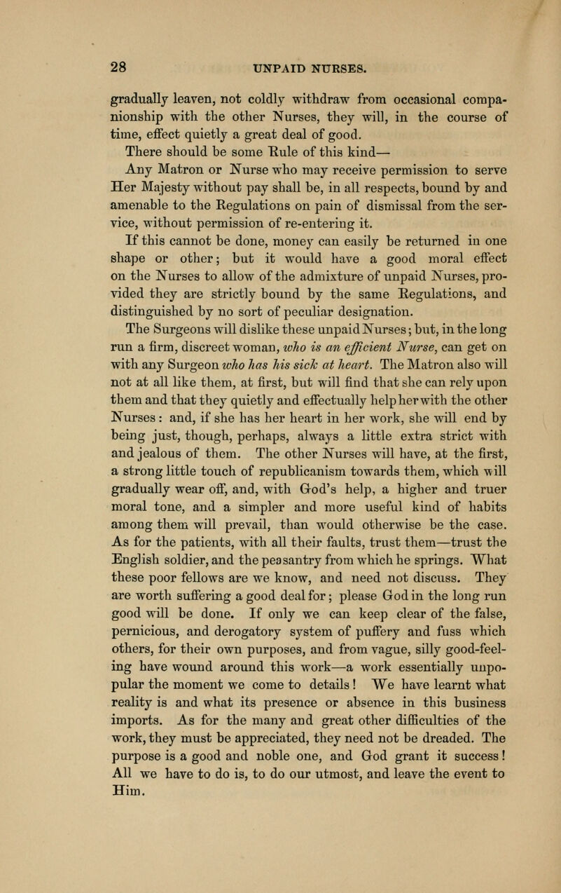 gradually leaven, not coldly withdraw from occasional compa- nionship with the other Nurses, they will, in the course of time, effect quietly a great deal of good. There should be some Rule of this kind— Any Matron or Nurse who may receive permission to serve Her Majesty without pay shall be, in all respects, bound by and amenable to the Regulations on pain of dismissal from the ser- vice, without permission of re-entering it. If this cannot be done, money can easily be returned in one shape or other; but it would have a good moral effect on the Nurses to allow of the admixture of unpaid Nurses, pro- vided they are strictly bound by the same Eegulations, and distinguished by no sort of peculiar designation. The Surgeons will dislike these unpaid Nurses; but, in the long run a firm, discreet woman, wlio is an efficient Nurse, can get on with any Surgeon who has his sick at heart. The Matron also will not at all like them, at first, but will find that she can rely upon them and that they quietly and effectually help her with the other Nurses: and, if she has her heart in her work, she will end by being just, though, perhaps, always a little extra strict with and jealous of them. The other Nurses will have, at the first, a strong little touch of republicanism towards them, which will gradually wear off, and, with Grod's help, a higher and truer moral tone, and a simpler and more useful kind of habits among them will prevail, than would otherwise be the case. As for the patients, with all their faults, trust them—trust the English soldier, and the peasantry from which he springs. What these poor fellows are we know, and need not discuss. They are worth suffering a good deal for; please God in the long run good will be done. If only we can keep clear of the false, pernicious, and derogatory system of puffery and fuss which others, for their own purposes, and from vague, silly good-feel- ing have wound around this work—a work essentially unpo- pular the moment we come to details! We have learnt what reality is and what its presence or absence in this business imports. As for the many and great other difficulties of the work, they must be appreciated, they need not be dreaded. The purpose is a good and noble one, and God grant it success! All we have to do is, to do our utmost, and leave the event to Him.