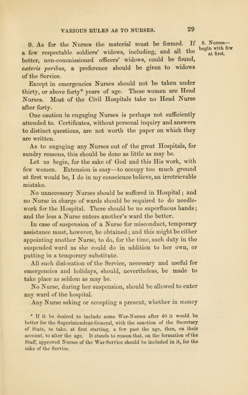 9. As for the Nurses tlie material must be formed. If ,^-.^^^^^T a few respectable soldiers' widows, including, and all the ^^^at first. better, non-commissioned officers' widows, could be found, ccBteris parihiis, a preference should be given to widows of the Service. Except in emergencies Nurses should not be taken under thirty, or above forty* years of age. These women are Head Nurses. Most of the Civil Hospitals take no Head Nurse after forty. One caution in engaging Nurses is perhaps not sufficiently attended to. Certificates, without personal inquiry and answers to distinct questions, are not worth the paper on which they are written. As to engaging any Nurses out of the great Hospitals, for sundry reasons, this should be done as little as may be. Let us begin, for the sake of God and this His work, with few women. Extension is easy—to occupy too much ground at first would be, I do in my conscience believe, an irretrievable mistake. No unnecessary Nurses should be suffered in Hospital; and no Nurse in charge of wards should be required to do needle- work for the Hospital. There should be no superfluous hands; and the less a Nui'se enters another's ward the better. In case of suspension of a Nurse for misconduct, temporary assistance must, however, be obtained; and this might be either appointing another Nurse, to do, for the time, such duty in the suspended ward as she could do in addition to her own, or putting in a temporary substitute. All such dislocation of tlie Service, necessary and useful for emei'gencies and holidays, should, nevertheless, be made to take place as seldom as may be. No Nurse, during her suspension, should be allowed to enter any ward of the hospital. Any Nurse asking or accepting a present, whether in money * If it be desired to include some War-Nurses after 40 it would be better for the Superintendent-General, with the sanction of the Secretary of State, to take, at first starting, a few past the age, than, on their account, to alter the age. It stands to reason that, on the formation of the Staff, approved Nurses of the War-Service should be included in it, for the sake of the Sei'vice.