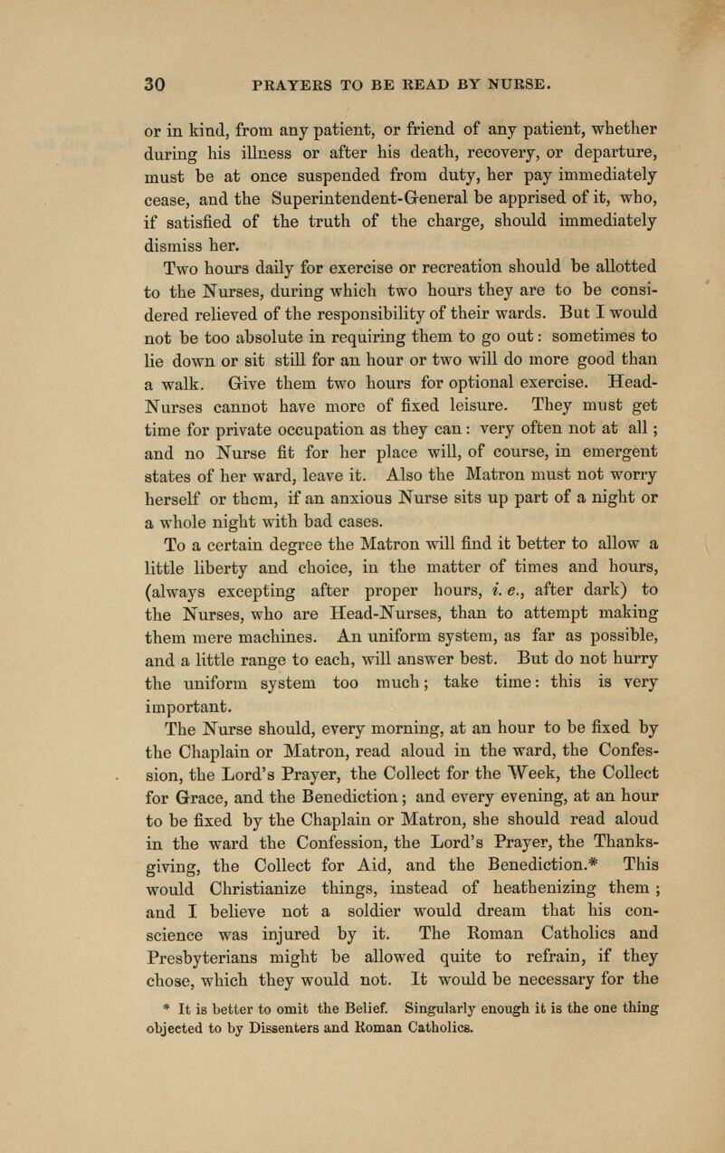 or in kind, from any patient, or friend of any patient, whether during his illness or after his death, recovery, or departure, must be at once suspended from duty, her pay immediately cease, and the Superintendent-General be apprised of it, who, if satisfied of the truth of the charge, should immediately dismiss her. Two hours daily for exercise or recreation should be allotted to the Nurses, during which two hours they are to be consi- dered relieved of the responsibility of their wards. But I would not be too absolute in requiring them to go out: sometimes to lie down or sit still for an hour or two will do more good than a walk. Grive them two hours for optional exercise. Head- Nurses canuot have more of fixed leisure. They must get time for private occupation as they can: very often not at all; and no Nurse fit for her place will, of course, in emergent states of her ward, leave it. Also the Matron must not worry herself or them, if an anxious Nurse sits up part of a night or a whole night with bad cases. To a certain degree the Matron will find it better to allow a little liberty and choice, in the matter of times and hours, (always excepting after proper hours, i. e., after dark) to the Nurses, who are Head-Nurses, than to attempt making them mere machines. An uniform system, as far as possible, and a little range to each, will answer best. But do not hurry the uniform system too much; take time: this is very important. The Nurse should, every morning, at an hour to be fixed by the Chaplain or Matron, read aloud in the ward, the Confes- sion, the Lord's Prayer, the Collect for the Week, the Collect for Grace, and the Benediction; and every evening, at an hour to be fixed by the Chaplain or Matron, she should read aloud in the ward the Confession, the Lord's Prayer, the Thanks- giving, the Collect for Aid, and the Benediction.* This would Christianize things, instead of heathenizing them ; and I believe not a soldier would dream that his con- science was injured by it. The Roman Catholics and Presbyterians might be allowed quite to refrain, if they chose, which they would not. It would be necessary for the * It is better to omit the Belief. Singularly enough it is the one thing objected to by DiBsenters and Koman Catholics.