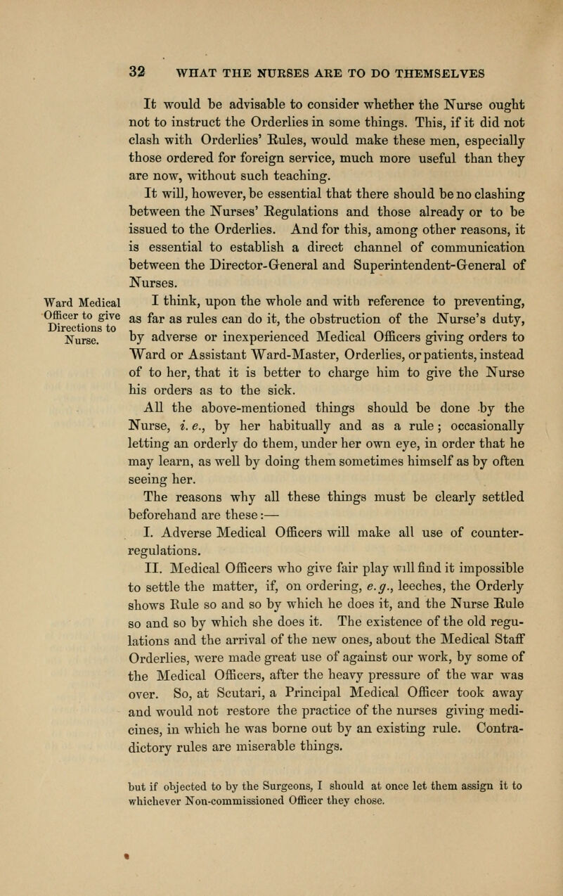 It would be advisable to consider whether the Nurse ought not to instruct the Orderlies in some things. This, if it did not clash with Orderlies' Eules, would make these men, especially those ordered for foreign service, much more useful than they are now, without such teaching. It will, however, be essential that there should be no clashing between the Nurses' Regulations and those already or to be issued to the Orderlies. And for this, among other reasons, it is essential to establish a direct channel of communication between the Director-General and Superintendent-General of Nurses. Ward Medical I think, upon the whole and with reference to preventing, Officer to give as far as rules can do it, the obstruction of the Nurse's duty, Nurse. ^7 adverse or inexperienced Medical Officers giving orders to Ward or Assistant Ward-Master, Orderlies, or patients, instead of to her, that it is better to charge him to give the Nurse his orders as to the sick. All the above-mentioned things should be done by the Nurse, i. e., by her habitually and as a rule; occasionally letting an orderly do them, under her own eye, in order that he may leax'n, as well by doing them sometimes himself as by often seeing her. The reasons why all these things must be clearly settled beforehand are these:— I. Adverse Medical Officers will make all use of counter- regulations. II. Medical Officers who give fair play will find it impossible to settle the matter, if, on ordering, e.g., leeches, the Orderly shows Eule so and so by which he does it, and the Nurse Rule so and so by which she does it. The existence of the old regu- lations and the arrival of the new ones, about the Medical Staff Orderlies, were made great use of against our work, by some of the Medical Officers, after the heavy pressure of the war was over. So, at Scutari, a Principal Medical Officer took away and would not restore the practice of the nurses giving medi- cines, in which he was borne out by an existing rule. Contra- dictory rules are miserable things. but if objected to by the Surgeons, I should at once let them assign it to whichever Non-commissioned Officer they chose.