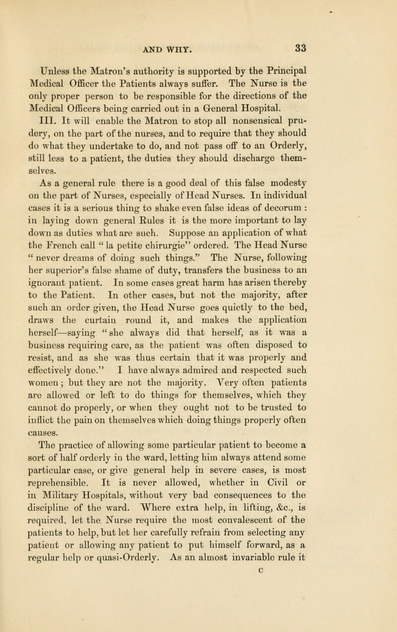 ITnless the Matron's authority is supported by the Principal Medical Officer the Patients always suffer. The Nurse is the only proper person to be responsible for the directions of the Medical Officers being carried out in a General Hospital. Ill, It will enable the Matron to stop all nonsensical pru- dery, on the part of the nurses, and to require that they should do what they undertake to do, and not pass off to an Orderly, still less to a patient, the duties they should discharge them- selves. As a general rule there is a good deal of this false modesty on the part of Nurses, especially of Head Nurses. In individual cases it is a serious thing to shake even false ideas of decorum : in laying down general Rules it is the more important to lay down as duties what are such. Suppose an application of what the French call  la petite chirurgie ordered. The Head Nurse  never dreams of doing such things. The Nurse, following her superior's false shame of duty, transfers the business to an ignorant patient. In some cases great harm has arisen thereby to the Patient. In other cases, but not the majority, after such an order given, the Head Nurse goes quietly to the bed, draws the curtain round it, and makes the application herself—saying  she always did that herself, as it was a business requiring care, as the patient was often disposed to resist, and as she was thus certain that it was properly and effectively done. I have always admired and respected such women ; but they are not the majority. Very often patients are allowed or left to do things for themselves, which they cannot do properly, or when they ought not to be trusted to inflict the pain on themselves which doing things properly often causes. The practice of allowing some particular patient to become a sort of half orderly in the ward, letting him always attend some particular case, or give general help in severe cases, is most reprehensible. It is never allowed, whether in Civil or in Military Hospitals, without very bad consequences to the discipline of the ward. Where extra help, in lifting, &c., is required, let the Nurse require the most convalescent of the patients to help, but let her carefully refrain from selecting any patient or allowing any patient to put himself forward, as a regular help or quasi-Orderly. As an almost invariable rule it c