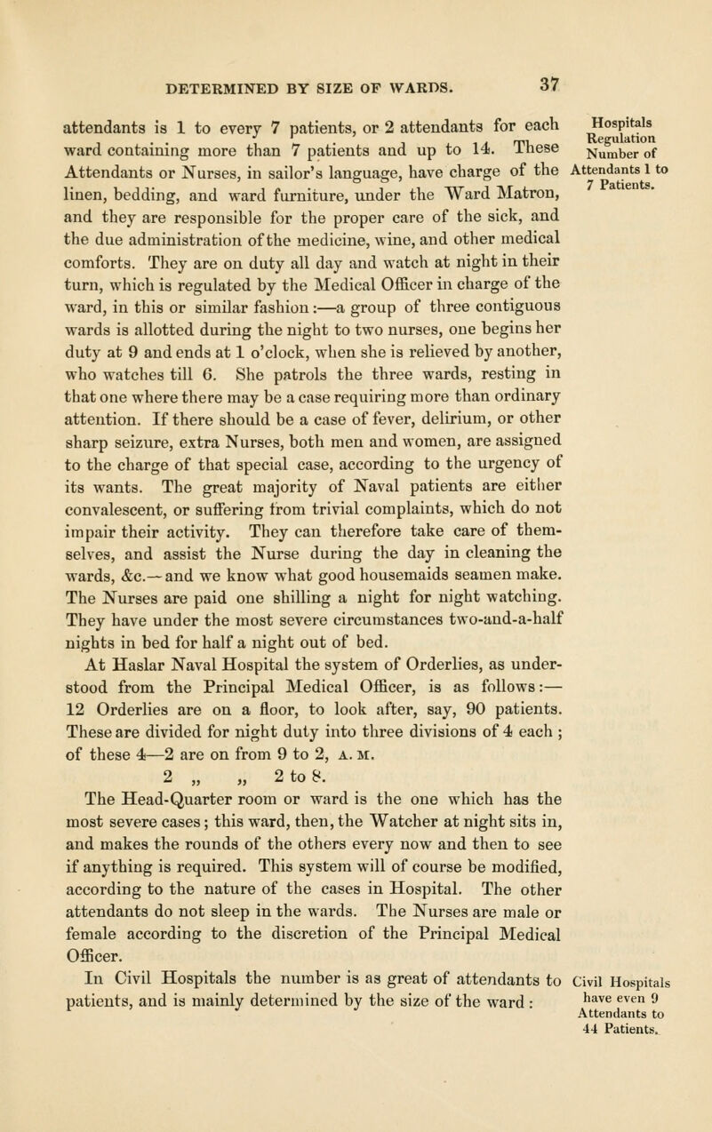 attendants is 1 to every 7 patients, or 2 attendants for each Hospitals 1 w • 1 1. ^ A rri. Regulation ward containing more than 7 patients and up to 14. inese Number of Attendants or Nurses, in sailor's language, have charge of the Attendants 1 to linen, bedding, and ward furniture, under the Ward Matron, and they are responsible for the proper care of the sick, and the due administration of the medicine, wine, and other medical comforts. They are on duty all day and watch at night in their turn, which is regulated by the Medical Officer in charge of the ward, in this or similar fashion:—a group of three contiguous wards is allotted during the night to two nurses, one begins her duty at 9 and ends at 1 o'clock, when she is relieved by another, who watches till 6. She patrols the three wards, resting in that one where there may be a case requiring more than ordinary attention. If there should be a case of fever, delirium, or other sharp seizure, extra Nurses, both men and women, are assigned to the charge of that special case, according to the urgency of its wants. The great majority of Naval patients are either convalescent, or suffering from trivial complaints, which do not impair their activity. They can therefore take care of them- selves, and assist the Nurse during the day in cleaning the wards, &c.— and we know what good housemaids seamen make. The Nurses are paid one shilling a night for night watching. They have under the most severe circumstances two-and-a-half nights in bed for half a night out of bed. At Haslar Naval Hospital the system of Orderlies, as under- stood from the Principal Medical Officer, is as follows:— 12 Orderlies are on a floor, to look after, say, 90 patients. These are divided for night duty into three divisions of 4 each ; of these 4—2 are on from 9 to 2, a. m. 2 „ „ 2 to 8. The Head-Quarter room or ward is the one which has the most severe cases; this ward, then, the Watcher at night sits in, and makes the rounds of the others every now and then to see if anything is required. This system will of course be modified, according to the nature of the cases in Hospital. The other attendants do not sleep in the wards. The Nurses are male or female according to the discretion of the Principal Medical Officer. In Civil Hospitals the number is as great of attendants to Civil Hospitals patients, and is mainly determined by the size of the ward : ^^^ ^^*^ ^ Attendants to 44 Patients.