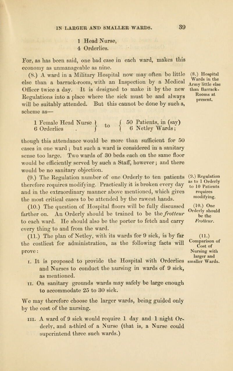 1 Head Nurse, 4 Orderlies. For, as lias been said, one bad case in each ward, makes this economy as unmanageable as nine. (8.) A ward in a Military Hospital now may often be little else than a barrack-room, with an Inspection by a Medical Officer twice a day. It is designed to make it by the new Regulations into a place where the sick must be and always will be suitably attended. But this cannot be done by such a, scheme as— 1 Female Head Nurse 6 Orderlies } - { 50 Patients, in (say) 6 Netley Wards;' though this attendance would be more than sufficient for 50 cases in one ward ; but such a ward is considered in a sanitary sense too large. Two wards of 30 beds each on the same floor would be efficiently served by such a Staff, however; and there would be no sanitary objection. (9.) The Regulation number of one Orderly to ten patients therefore requires modifying. Practically it is broken every day and in the extraordinary manner above mentioned, which gives the most critical cases to be attended by the rawest hands. (10.) The question of Hospital floors will be fully discussed farther on. An Orderly should be trained to be the frotteur to each ward. He should also be the porter to fetch and carry every thing to and from the ward. (11.) The plan of Netley, with its wards for 9 sick, is by far the costliest for administration, as the following facts will prove: I. It is proposed to provide the Hospital with Orderlies and Nurses to conduct the nursing in wards of 9 sick, as mentioned. II. On sanitary grounds wards may safely be large enough to accommodate 25 to 30 sick. We may therefore choose the larger wards, being guided only by the cost of the nursing. III. A ward of 9 sick would require 1 day and 1 night Or- derly, and a-third of a Nurse (that is, a Nurse could superintend three such wards.) (8.) Hospital Wards in the Army little else than Barrack- Rooms at present. (9.) Regulation as to 1 Orderly to 10 Patients requires modifying. (10.) One Orderly should be the Frotteur. (11.) Comparison of Cost of Nursing with larger and smaller Wards.