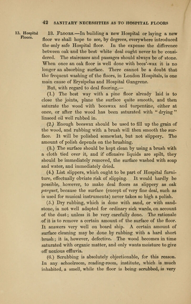 13. Hospital 13. Flooes.—In building a new Hospital or laying a new °°'^ floor we shall hope to see, by degrees, everywhere introduced the only safe Hospital floor. In the expense the difference between oak and the best white deal ought never to be consi- dered. The staircases and passages should always be of stone. When once an oak floor is well done with bees'-wax it is no longer an absorbing surface. There cannot be a doubt that the frequent washing of the floors, in London Hospitals, is one main cause of Erysipelas and Hospital Gangrene. But, with regard to deal flooring,— (1.) The best way with a pine floor already laid is to close the joints, plane the surface quite smooth, and then saturate the wood with beeswax and turpentine, either at once, or after the wood has been saturated with  drying  linseed oil well rubbed in. {2.) Enough beeswax should be used to fill up the grain of the wood, and rubbing vrith a brush will then smooth the sur- face. It will be polished somewhat, but not slippery. The amount of polish depends on the brushing. (3.) The surface should be kept clean by using a brush wiih a cloth tied over it, and if offensive liquids are spilt, they should be immediately removed, the surface washed with soap and water, and immediately dried. (4.) List slippers, which ought to be part of Hospital furni- ture, effectually obviate risk of slipping. It would hardly be possible, however, to make deal floors as slippery as oak parquet, because the surface (except of very fine deal, such as is used for musical instruments) never takes so high a polish. (5.) Dry rubbing, wliich is done with sand, or with sand- stone, is not well adapted for ordinary sick wards, on account of the dust; unless it be very carefully done. The rationale of it is to remove a certain amount of the surface of the floor. It answers very well on board ship. A certain amount of sui'face cleaning may be done by rubbing with a hard short brush; it is, however, defective. The wood becomes in time saturated with organic matter, and only wants moisture to give off noxious effluvia. (6.) Scrubbing is absolutely objectionable, for this reason. In any schoolroom, reading-room, institute, which is much inhabited, a smeD, while the floor is being scrubbed, is very