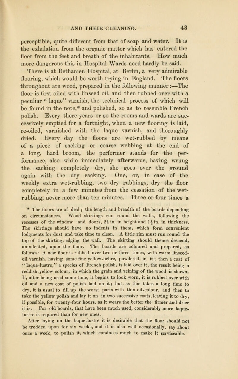 perceptible, quite different from that of soap and water. It is the exhalation from the organic matter which has entered the floor from the feet and breath of the inhabitants. How much more dangerous this in Hospital Wards need hardly be said. There is at Bethanien Hospital, at Berlin, a very admirable flooring, which would be worth trying in England. The floors throughout are wood, prepared in the following manner:—The floor is first oiled with linseed oil, and then rubbed over with a peculiar  laque varnish, the technical process of which will be found in the note,* and polished, so as to resemble French polish. Every there years or so the rooms and wards are suc- cessively emptied for a fortnight, when a new flooring is laid, re-oiled, varnished with the laque vai*nish, and thoroughly dried. Every day the floors are wet-rubbed by means of a piece of sacking or coarse webbing at the end of a long, hard broom, the performer stands for the per- formance, also while immediately afterwards, having wrung the sacking completely dry, she goes over the ground again with the dry sacking. One, or, in case of the weekly extra wet-rubbing, two dry rubbings, dry the floor completely in a few minutes from the cessation of the wet- rubbing, never more than ten minutes. Three or four times a * The floors are of deal; the length and breadth of the boards depending on circumstances. Wood skirtings run round the walls, following the recesses of the window and doors, 22 in. in height and l^in. in thickness. The skirtings should have no indents in them, which form convenient lodgments for dust and take time to clean. A little rim must run round the top of the skirting, edging the wall. The skirting should thence descend, unindented, upon the floor. The boards are coloured and prepared, as follows : A new floor is rubbed over two or three times, with warm linseed- oil varnish, having some fine yellow-ochre, powdered, in it; then a coat of  laque-lustre, a species of French pohsh, is laid over it, the result being a reddish-yellow colour, in which the grain and vetning of the wood is shown. If, after being used some time, it begins to look worn, it is rubbed over with oil and a new coat of polish laid on it; but, as this takes a long time to dry, it is usual to fill up the worst parts with thin oil-colour, and then to take the yellow polish and lay it on, in two successive coats, leaving it to dry, if possible, for twenty-four hours, as it wears the better the firmer and drier it is. For old boards, that have been much used, considerably more laque- lustre is required than for new ones. After laying on the laque-lustre it is desirable that the floor should not be trodden upon for six weeks, and it is also well occasionally, say about once a week, to polish it, which conduces much to make it serviceable.