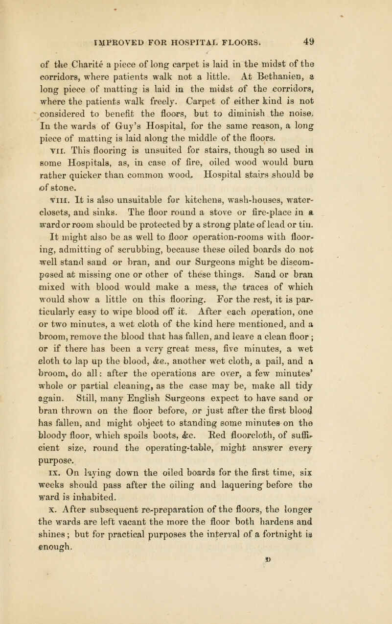of the Charite a piece of long carpet is laid in the midst of the corridors, where patients walk not a little. At Bethanien, a long piece of matting is laid in the midst of the corridors, where the patients walk freely. Carpet of either kind is not considered to benefit the floors, but to diminish the noise. In the wards of Guy's Hospital, for the same reason, a long piece of matting is laid along the middle of the floors. Tir. This flooring is unsuited for stairs, though so used in some Hospitals, as, in case of fire, oiled wood would burn rather quicker than common wood. Hospital stairs sliould be (of stone. viH. It is also unsuitable for kitchens, wash-houses, water- closets, and sinks. The floor round a stove or fire-place in a ward or room should be protected by a strong plate of lead or tin. It might also be as well to floor operation-rooms with floor- ing, admitting of scrubbing, because these oiled boards do not well stand sand or bran, and our Surgeons might be disqora- posed ai missing one or other of these things. Sand or bran mixed with blood would make a mess, the traces of which would show a little on this flooring. For the rest, it is par- ticularly easy to wipe blood off it. After each operation, one or two minutes, a wet cloth of the kind here mentioned, and a broom, remove the blood that has fallen, and leave a clean floor ; or if there has been a very great mess, five minutes, a wet cloth to lap up the blood, &g., another wet cloth, a pail, and a broom, do all: after the operations are over, a few minutes' whole or partial cleaning, as the case may be, make all tidy again. Still, many English Surgeons expect to have sand or bran thrown on the floor before, or just after the first blood has fallen, and might object to standing some minutes on the bloody floor, which spoils boots, &c. Eed floorcloth, of sufii^ cient size, round the operating-table, might answer everj purpose. IX. On laying down the oiled boards for the first time, six weeks should pass after the oiling and laquering before the ward is inhabited. X. After subsequent re^preparation of the floors, the longer the wards are left vacant the more the floor both hardens and shines; but for practical purposes the interval of a fortnight i» enough.