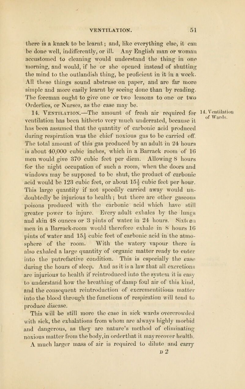 there is a knack to be learnt; and, like everything else, it can be done well, indifferently, or ill. Any English man or woman accustomed to cleaning would understand the thing in one morning, and would, if he or she opened instead of shutting the mind to the outlandish thing, be proficient in it in a week. All these things sound abstruse on paper, and are far more simple and more easily learnt by seeing done than by reading. The foreman ought to give one or two lessons to one or two Orderlies, or Nurses, as the case may be. 14. Yentilatiok.—The amount of fresh air required for H. Veutilatioji ventilation has been hitherto very much underrated, because it has been assumed that the quantity of carbonic acid produced during respiration was the chief noxious gas to be carried off. Tlie total amount of this gas produced by an adult in 24 hours is about 40,000 cubic inches, which in a Barrack room of 16 men would give 370 cubic feet per diem. Allowing 8 hours for the night occupation of such a room, when the doors and windows may be supposed to be shut, the product of carbonic acid would be 123 cubic feet, or about 15|- cubic feet per hour. This large quantity if not speedily carried away would un- doubtedly be injurious to health ; but there are other gaseous poisons produced with the carbonic acid whicli liave still greater power to injure. Every adult exhales by the lungs and skin 48 ounces or 3 pints of water in 24 hours. Sixt< eii men in a Barrack-room would therefore exhale in 8 liours IG pints of water and 15i cubic feet of carbonic acid in the atmo- sphere of the room. With the watery vapour there is also exhaled a large quantity of organic matter ready to enter into the putrefactive condition. This is especially the case during the hours of sleep. And as it is a law that all excretions are injurious to health if reintroduced into the system it is easy to understand how the breathing of damp foul air of this kind, and the consequent reiutroduction of excrementitious matter into the blood through the functions of respiration will tend to produce disease^ This will be still more the case in sick wards overcrowded with sick, the exhalations from whom are always highly morbid and dangerous, as they are nature's method of eliminating noxious matter from the body,in orderthat it mayrecover health. A much larger mass of air is required to dilute and carrj d2