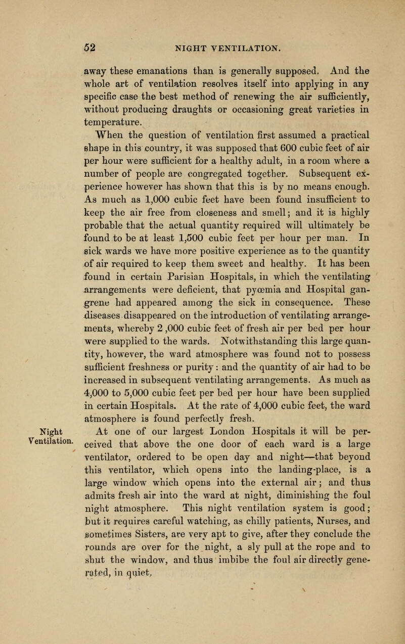 away these emanations than is generally supposed. And the whole art of ventilation resolves itself into applying in any specific case the best method of renewing the air sufficiently, without producing draughts or occasioning great varieties in temperature. When the question of ventilation first assumed a practical shape in this country, it was supposed that 600 cubic feet of air per hour were sufficient for a healthy adult, in a room where a number of people are congregated together. Subsequent ex- perience however has shown that this is by no means enough. As much as 1,000 cubic feet have been found insufficient to keep the air free from closeness and smell; and it is highly probable that the actual quantity required will ultimately be found to be at least 1,500 cubic feet per hour per man. In sick wards we have more positive experience as to the quantity of air required to keep them sweet and healthy. It has been found in certain Parisian Hospitals, in which the ventilating arrangements were deficient, that pyoemia and Hospital gan- grene had appeared among the sick in consequence. These diseases disappeared on the introduction of ventilating arrange- ments, whereby 2 ,000 cubic feet of fresh air per bed per hour were supplied to the wards. Notwithstanding this large quan- tity, however, the ward atmosphere was found not to possess sufficient freshness or purity: and the quantity of air had to be increased in subsequent ventilating arrangements. As much as 4,000 to 5,000 cubic feet per bed per hour have been supplied in certain Hospitals. At the rate of 4,000 cubic feet, the ward atmosphere is found perfectly fresh. Night At one of our largest London Hospitals it will be per- Ventilation. ggiygfj that above the one door of each ward is a large ventilator, ordered to be open day and night—that beyond this ventilator, which opens into the landing-place, is a large window which opens into the external air; and thus admits fresh air into the ward at night, diminishing the foul night atmosphere. This night ventilation system is good; but it requires careful watching, as chilly patients. Nurses, and sometimes Sisters, are very apt to give, after they conclude the rounds are over for the night, a sly pull at the rope and to shut the window, and thus imbibe the foul air directly gene- rated, in quiet.