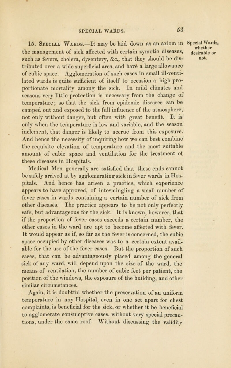 15. Special Wakds.—It may be laid- down as an axiom in Special Wards, .J. whether the management of sick affected with certain zymotic diseases, desirable or such as fevers, cholera, dysentery, &c., that Lhey should be dis- not. tributed over a wide superficial area, and have a large allowance of cubic space. Agglomeration of such cases in small ill-venti- lated wards is quite sufficient of itself to occasion a high pro- portionate mortality among the sick. In mild climates and seasons very little protection is necessary from the change of temperature; so that the sick from epidemic diseases can be camped out and exposed to the full influence of the atmosphere, not only without danger, but often with great benefit. It ia only when the temperature is low and variable, and the season inclement, that danger is likely to accrue from this exposure. And hence the necessity of inquiring how we can best combine the requisite elevation of temperature and the most suitable amount of cubic space and ventilation for the treatment ot these diseases in Hospitals. Medical Men generally are satisfied that these ends cannot be safely arrived at by agglomerating sick in fever wards in Hos- pitals. And hence has arisen a practice, which experience appears to have approved, of intermingling a small number of fever cases in wards containing a certain number of sick from other diseases. The practice appears to be not only perfectly safe, but advantageous for the sick. It is known, however, that if the proportion of fever cases exceeds a certain number, the other cases in the ward are apt to become affected with fever. It would appear as if, so far as the fever is concerned, the cubic space occupied by other diseases was to a certain extent avail- able for the use of the fever cases. But the proportion of such cases, that can be advantageously placed among the general sick of any ward, will depend upon the size of the ward, the means of ventilation, the number of cubic feet per patient, the position of the windovrs, the exposure of tlie building, and other similar circumstances. Again, it is doubtful whether the preservation of an uniform temperature in any Hospital, even in one set apart for chest complaints, is beneficial for the sick, or whether it be beneficial to agglomerate consumptive cases, without very special precau- tions, under the same roof. Without discussing the validity