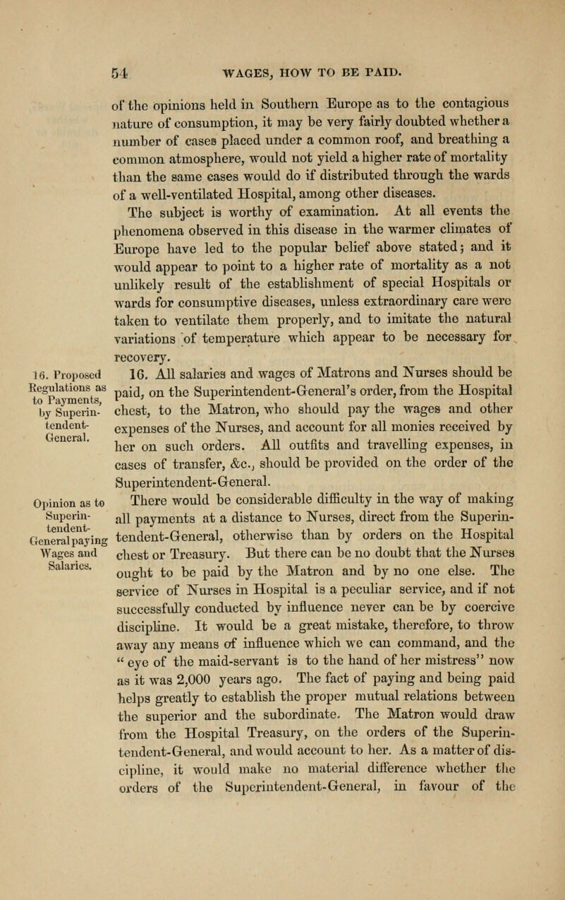 of the opinions held in Southern Europe as to the contagious nature of consumption, it may be very fairly doubted whether a number of eases placed under a common roof, and breathing a common atmosphere, would not yield a higher rate of mortality than the same cases would do if distributed through the wards of a well-ventilated Hospital, among other diseases. The subject is worthy of examination. At all events the phenomena observed in this disease in the warmer climates of Europe have led to the popular belief above stated; and it would appear to point to a higher rate of mortality as a not unlikely result of the establishment of special Hospitals or wards for consumptive diseases, unless extraordinary care were taken to ventilate them properly, and to imitate the natural variations of temperature which appear to be necessary for recovery. U. Proposed 16, All salaries and wages of Matrons and Nurses should be Regulations as p^itJ^ on the Superiutendent-General's order, from the Hospital by Superin-' chest, to the Matron, who should pay the wages and other tendent- expenses of the Nurses, and account for all monies received by her on such orders. AU outfits and travelling expenses, iu cases of transfer, &c., should be provided on the order of the Superintendent- General. Opinion as to There would be considerable difficulty in the way of making Superin- ^11 payments at a distance to Nurses, direct from the Superin- General paying tendent-General, otherwise than by orders on the Hospital Wages and chest or Treasury. But there can be no doubt that the Niu-ses Salaries, Qy^g]^^, to be paid by the Matron and by no one else. The service of Nurses in Hospital is a peculiar service, and if not successfully conducted by influence never can be by coercive discipline. It would be a great mistake, therefore, to throw away any means of influence which we can command, and the  eye of the maid-servant is to the hand of her mistress now as it was 2,000 years ago. The fact of paying and being paid helps greatly to establish the proper mutual relations between the superior and the subordinate. The Matron would draw from the Hospital Treasury, on the orders of the Superin- tendent-General, and would account to her. As a matter of dis- cipline, it would make no material diflerence whether the orders of the Superintendent-General, iu favour of the