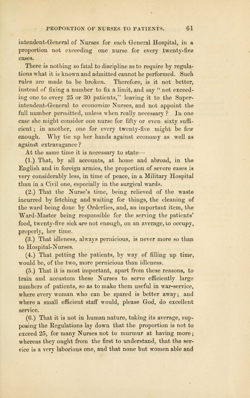 infceudeut-Greneral of Nurses for each General Hospital, in a proportion not exceeding one nurse for every twenty-five cases. There is nothing so fatal to discipline as to require by regula- tions what it is known and admitted cannot be performed. Such rules are made to be broken. Therefore, is it not better, instead of fixing a number to fix a limit, and say  not exceed- ing one to every 25 or 30 patients, leaving it to the Super- intendent-General to economize Nurses, and not appoint the full number permitted, unless when really necessary ? In one case she might consider one nurse for fifty or even sixty sufli- cient; in another, one for every twenty-five might be few enough. Why tie up her hands against economy as well as against extravagance ? At the same time it is necessary to state— (1.) That, by all accounts, at home and abroad, in the English and in foreign armies, the proportion of severe eases is very considerably less, in time of peace, in a Military Hospital than in a Civil one, especially in the surgical wards. (2.) That the Nurse's time, being relieved of the waste incurred by fetching and waiting for things, the cleaning of the ward being done by Orderlies, and, an important item, the Ward-Master being responsible for the serving the patients' food, twenty-five sick are not enough, on an average, to occupy, properly, her time. (3.) That idleness, always pernicious, is never more so than to Hospital-Nurses. (4l.) That petting the patients, by way of filling up time, would be, of the two, more pernicious than idleness. (5.) That it is most important, apart from these reasons, to train and accustom these Nurses to serve eflSciently large numbers of patients, so as to make them useful in war-service, where every woman who can be spared is better away; and where a small efficient staff would, please God, do excellent service, (6.) That it is not in human nature, taking its average, sup- posing the Kegulations lay down that the proportion is not to exceed 25, for many Nurses not to murmur at having more; whereas they ought from the first to understand, that the ser- vice is a very laborious one, and that none but women able and