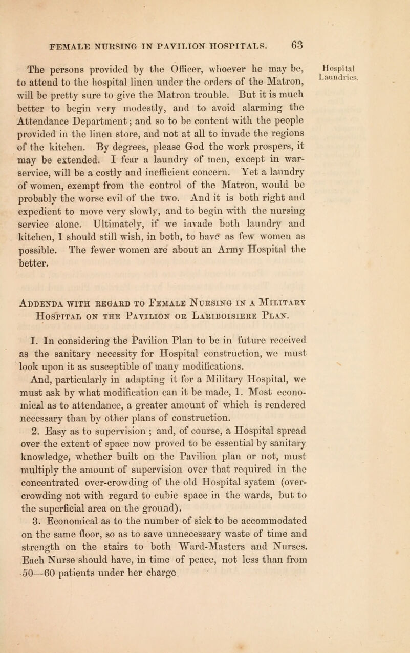 The persons provided by the Officer, whoever he may be, Hospital to attend to the hospital linen under the orders of the Matron, ' ^^• will be pretty sure to give the Matron trouble. But it is much better to begin very modestly, and to avoid alarming the Attendance Department; and so to be content with the people provided in the linen store, and not at all to invade the regions of the kitchen. By degrees, please God the work prospers, it may be extended. I fear a laundry of men, except in war- service, will be a costly and inefficient concern. Yet a laundry of women, exempt from the control of the Matron, would be probably the worse evil of the two. And it is both right and expedient to move very slowly, and to begin with the nursing service alone. Ultimately, if we invade both laundry and kitchen, I should still wish, in both, to have as few women as possible. The fewer women are about an Army Hospital the better. Addeitda with eegabd to Pemale Nitesing in a Militabt Hospital on the Pavilion or Lariboisieue Plan. 1. In considering the Pavilion Plan to be in future received as the sanitary necessity for Hospital construction, we must look upon it as susceptible of many modifications. And, particularly in adapting it for a Military Hospital, we must ask by what modification can it be made, 1. Most econo- mical as to attendance, a greater amount of which is rendered necessary than by other plans of construction. 2. Easy as to supervision ; and, of course, a Hospital spread over the extent of space now proved to be essential by sanitary knowledge, whether built on the Pavilion plan or not, must multiply the amount of supervision over that required in the concentrated over-crowding of the old Hospital system (over- crowding not with regard to cubic space in the wards, but to the superficial area on the ground). 3. Economical as to the number of sick to be accommodated on the same floor, so as to save unnecessary waste of time and strength on the stairs to both Ward-Masters and Nurses. Each Nurse should have, in time of peace, not less than from 50—60 patients under her charge.