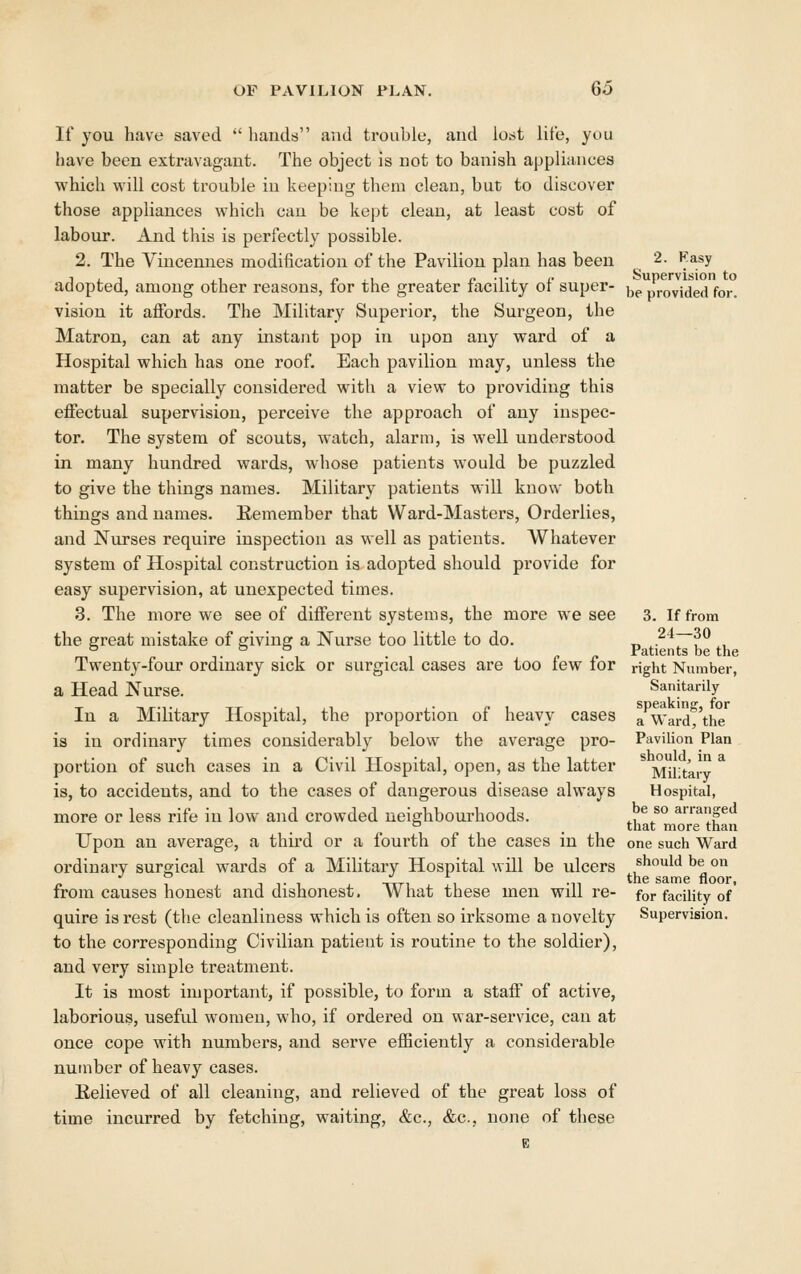 If you have saved  hands and tronble, and lost lite, you have been extravagant. The object is not to banish appliances which will cost trouble in keeping them clean, but to discover those appliances which can be kept clean, at least cost of labour. And this is perfectly possible. 2. The Vincennes modification of the Pavilion plan has been 2. F.asy adopted, among other reasons, for the greater facility of super- j^^ provided for. vision it affords. The Military Superior, the Surgeon, the Matron, can at any instant pop in upon any ward of a Hospital which has one roof. Each pavilion may, unless the matter be specially considered with a view to providing this effectual supervision, perceive the approach of any inspec- tor. The system of scouts, watch, alarm, is well understood in many hundred wards, whose patients would be puzzled to give the things names. Military patients will know both things and names. Eemember that Ward-Masters, Orderlies, and Nurses require inspection as well as patients. Whatever system of Hospital construction is adopted should provide for easy supervision, at unexpected times. 3. The more we see of different systems, the more we see 3. If from the great mistake of giving a Nurse too little to do. f^^r~h^ th Twenty-four ordinary sick or surgical cases are too few for right Number, a Head Nurse. Sanitarily In a Military Hospital, the proportion of heavy cases ^ Ward 'the is in ordinary times considerably below the average pro- Pavilion Plan portion of such cases in a Civil Hospital, open, as the latter Military is, to accidents, and to the cases of dangerous disease always Hospital, more or less rife in low and crowded neighbourhoods. ^, ^/° arranged ° _ tliat more than Upon an average, a third or a fourth of the cases in the one such Ward ordinary surgical wards of a Military Hospital will be ulcers should be on 1 T* 1 nxTi 1 *n tnc saimc iloor, from causes honest and dishonest. What these men will re- for facility of quire is rest (the cleanliness which is often so irksome a novelty Supervision, to the corresponding Civilian patient is routine to the soldier), and very simple treatment. It is most important, if possible, to form a staff of active, laborious, useful women, who, if ordered on war-service, can at once cope with numbers, and serve efficiently a considerable number of heavy cases. Believed of all cleaning, and relieved of the great loss of time incurred by fetching, waiting, &c., &c., none of these