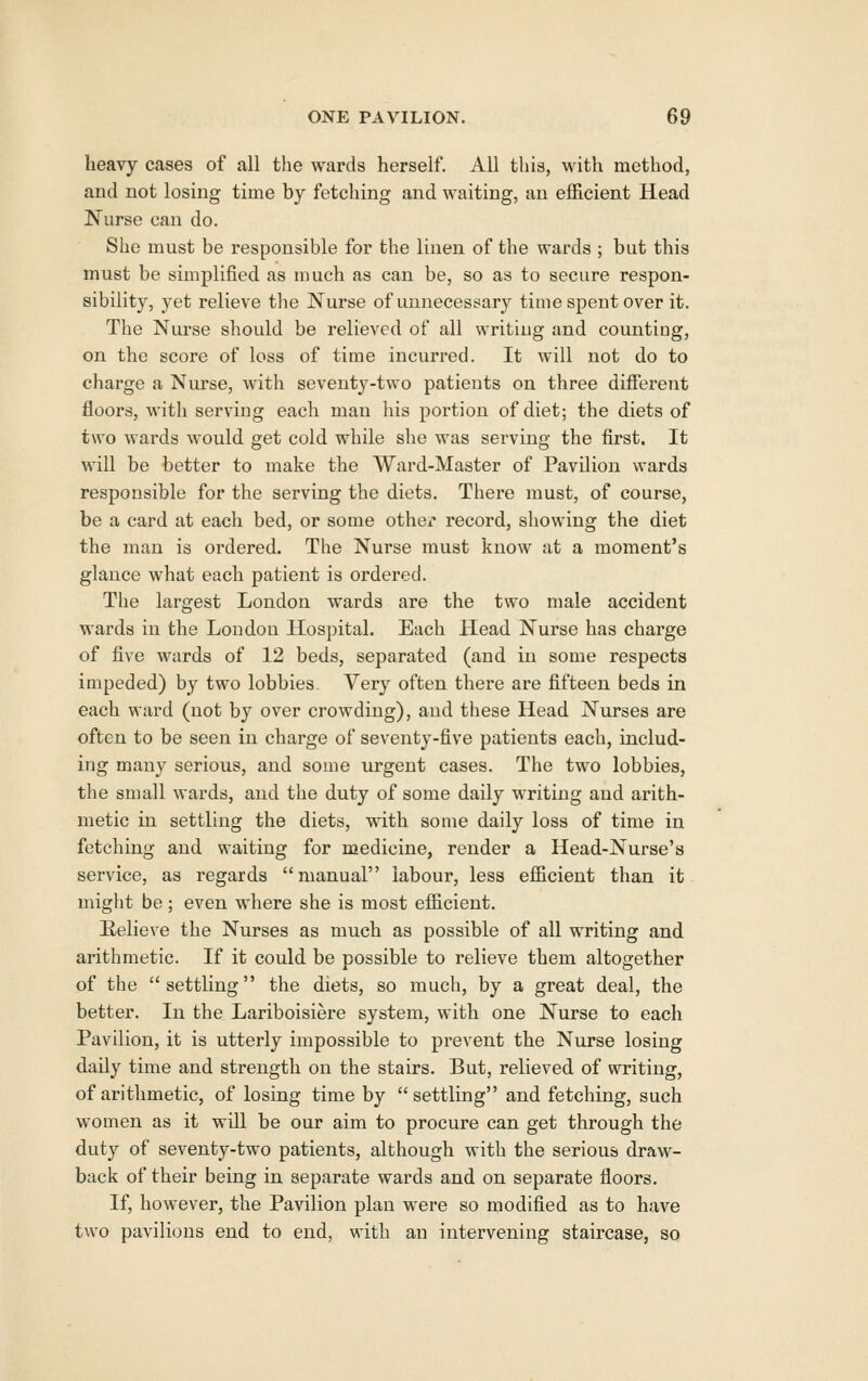 heavy cases of all tlie wards herself. All this, with method, and not losing time by fetching and waiting, an efficient Head Nurse can do. She must be responsible for the linen of the wards ; but this must be simplified as much as can be, so as to secure respon- sibility, yet relieve the Nurse of unnecessary time spent over it. The Nurse should be relieved of all writing and counting, on the score of loss of time incurred. It will not do to charge a Nurse, with seventy-two patients on three different floors, with serving each man his portion of diet; the diets of two wards would get cold while she was serving the first. It will be better to make the Ward-Master of Pavilion wards responsible for the serving the diets. There must, of course, be a card at each bed, or some othci' record, showing the diet the man is ordered. The Nurse must know at a moment's glance what each patient is ordered. The largest London wards are the two male accident wards in the London Hospital. Each Head Nurse has charge of five wards of 12 beds, separated (and in some respects impeded) by two lobbies. Very often there are fifteen beds in each ward (not by over crowding), and these Head Niu-ses are often to be seen in charge of seventy-five patients each, includ- ing many serious, and some urgent cases. The two lobbies, the small wards, and tlie duty of some daily writing and arith- metic in settling the diets, with some daily loss of time in fetching and waiting for medicine, render a Head-Nurse's service, as regards manual labour, less efficient than it might be ; even where she is most efficient. Selieve the Nurses as much as possible of all writing and arithmetic. If it could be possible to relieve them altogether of the settling the diets, so much, by a great deal, the better. In the Lariboisiere system, with one Nurse to each Pavilion, it is utterly impossible to prevent the Nurse losing daily time and strength on the stairs. But, relieved of writing, of arithmetic, of losing time by settling and fetching, such women as it will be our aim to procure can get through the duty of seventy-two patients, although with the serious draw- back of their being in separate wards and on separate floors. If, however, the Pavilion plan were so modified as to have two pavilions end to end, with an intervening staircase, so