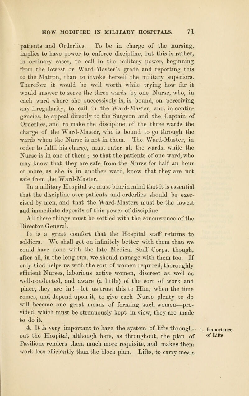 patients and Orderlies. To be in charge of the nursing, implies to have power to enforce discipline, but this is rather, in ordinary cases, to call in the military power, beginning from the lowest or Ward-Master's grade and reporting this to the Matron, than to invoke herself the military superiors. Therefore it would be well worth while trying how far it would answer to serve the three wards by one Nurse, who, in each ward where she successively is, is bound, on perceiving any irregularity, to call in the AVard-Master, and, in contin- gencies, to appeal directly to the Surgeon and the Captain of Orderlies, and to make the discipline of the three wards the charge of the Ward-Master, who is bound to go through the wards when the Nurse is not in them. The Ward-Master, in order to fulfil his charge, must enter all tlie wards, while the Nurse is in one of them ; so that the patients of one ward, who may know that they are safe from the Nurse for half an hour or more, as she is in another ward, know that they are not safe from the Ward-Master. In a military Hospital we must bearin mind that it is essential that the discipline over patients and orderlies should be exer- cised by men, and that the Ward-Masters must be the lowest and immediate deposits of this power of discipline. All these things must be settled with the concurrence of the Director-General. It is a great comfort that the Hospital staff returns to soldiers. We shall get on infinitely better with them than we could have done with the late Medical Staff Corps, though, after all, in the long run, we should manage with them too. If only God helps us with the sort of women required, thoroughly efficient Nurses, laborious active women, discreet as well as well-conducted, and aware (a little) of the sort of work and place, they are in !—let us trust this to Him, when the time comes, and depend upon it, to give each Nurse plenty to do will become one great means of forming such women—pro- vided, which must be strenuously kept in view, they are made to do it. 4. It is very important to have the system of lifts through- 4. imjjortance out the Hospital, although here, as throughout, the plan of ^ Lifts. Pavilions renders them much more requisite, and makes them work less efficiently than the block plan. Lifts, to carry meals