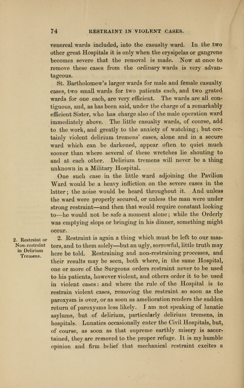venereal wards included, into the casualty ward. In the two other great Hospitals it is only when the erysipelas or gangrene becomes severe that the removal is made. Now at once to remove these cases from the ordinary wards is very advan- tageous. St. Bartholomew's larger wards for male and female casualty cases, two small wards for two patients each, and two grated wards for one each, are very efficient. The wards are all con- tiguous, and, as has been said, under the charge of a remarkably efficient Sister, who has charge also of the male operation ward immediately above. The little casualty wards, of course, add to the work, and greatly to the anxiety of watching; but cer- tainly violent delirium tremens' cases, alone and in a secure ward which can be darkened, appear often to quiet much sooner than where several of these wretches lie shouting to and at each other. Delirium tremens will never be a thing unknown in a Military Hospital. One such case in the little ward adjoining the Pavilion Ward would be a heavy infliction on the severe cases in the latter; the noise would be heard throughout it. And unless the ward were properly secured, or unless the man were under strong restraint—and then that would require constant looking to—he would not be safe a moment alone; while the Orderly was emptying slops or bringing in his dinner, something might occur. 2. Restraint or 2. Eestraint is again a thing which must be left to our mas- Non-restraint ters, and to them solely—but an ugly, sorrowful, little truth may here be told. Eestraining and non-restraining processes, and their results may be seen, both where, in the same Hospital, one or more of the Surgeons orders restraint never to be used to his patients, however violent, and others order it to be used in violent cases: and where the rule of the Hospital is to restrain violent cases, removing the restraint so soon as the paroxysm is over, or as soon as amelioration renders the sudden return of paroxysms less likely. I am not speaking of lunatic asylums, but of delirium, particularly delirium tremens, in hospitals. Lunatics occasionally enter the Civil Hospitals, but, of course, as soon as that supreme earthly misery is ascer- tained, they are removed to the proper refuge. It is my humble opinion and firm belief that mechanical restraint excites a in Delirium Tremens.