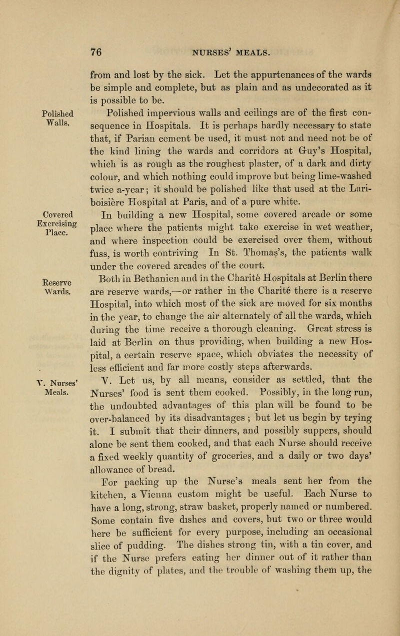 Polished Walls. Covered Exercising Place. Eeserve Wards. V. Nurses' Meals. from and lost by tlie sick. Let the appurtenances of the wards be simple and complete, but as plain and as undecorated aa it is possible to be. Polished impervious walls and ceilings are of the first con- sequence in Hospitals. It is perhaps hardly necessary to state that, if Parian cement be used, it must not and need not be of the kind lining the wards and corridors at Guy's Hospital, which is as rough as the roughest plaster, of a dark and dirty colour, and which nothing could improve but being lime-washed twice a-year; it should be polished like that used at the Lari- boisiere Hospital at Paris, and of a pure white. In building a new Hospital, some covered arcade or some place where the patients miglit take exercise in wet weather, and where inspection could be exercised over them, without fuss, is worth contriving In St. Thomas's, the patients walk under the covered arcades of the court. Both in Bethanien and in the Charite Hospitals at Berlin there are reserve wards,—or rather in the Charite there is a reserve Hospital, into which most of the sick are moved for six months in the year, to change the air alternately of all the wards, which during the time receive a thorough cleaning. Great stress is laid at Berlin on thus providing, when building a new Hos- pital, a certain reserve space, which obviates the necessity of less efi&cient and far more costly steps afterwards. V. Let us, by all means, consider as settled, that the Nurses' food is sent them cooked. Possibly, in the long run, the undoubted advantages of this plan will be found to be over-balanced by its disadvantages ; but let us begin by trying it. I submit that their dinners, and possibly suppers, should alone be sent them cooked, and that each Nurse should receive a fixed weekly quantity of groceries, and a daily or two days' allowance of bread. For packing up the Nurse's meals sent her from the kitchen, a Vienna custom might be useful. Each Nurse to have a long, strong, straw basket, properly named or numbered. Some contain five dishes and covers, but two or three would here be sufiicient for every purpose, including an occasional slice of pudding. The dishes strong tin, with a tin cover, and if the Nurse prefers eating her dinner out of it rather than the dignity of plates, and the trouble of waishi}ig them up, the