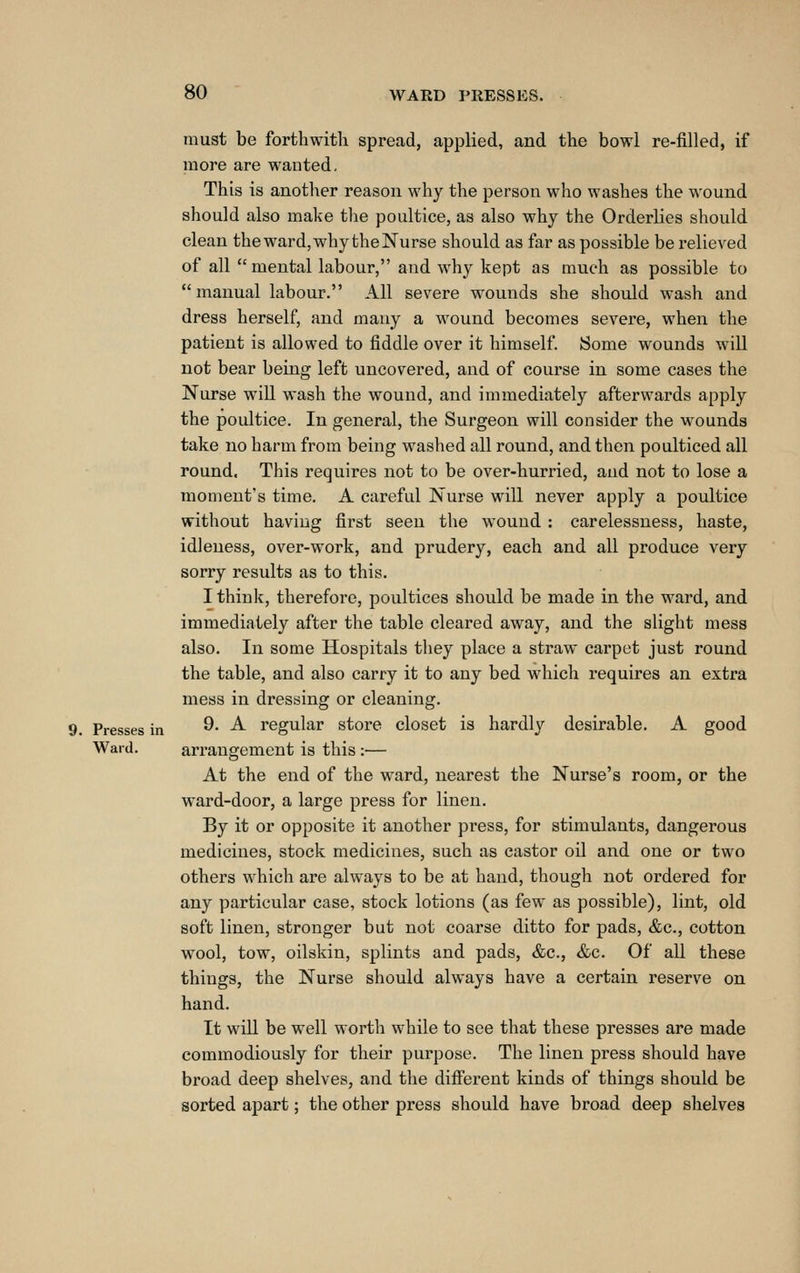 must be forthwith spread, applied, and the bowl re-filled, if more are wanted, This is another reason why the person who washes the wound should also make the poultice, as also why the Orderlies should clean the ward, why the Nurse should as far as possible be relieved of all mental labour, and why kept as much as possible to manual labour. All severe wounds she should wash and dress herself, and many a wound becomes severe, when the patient is allowed to fiddle over it himself Some wounds wiU not bear being left uncovered, and of course in some cases the Nurse will wash the wound, and immediately afterwards apply the poultice. In general, the Surgeon will consider the wounds take no harm from being washed all round, and then poulticed all round. This requires not to be over-hurried, and not to lose a moment's time. A careful Nurse will never apply a poultice without having first seen the wound : carelessness, haste, idleness, over-work, and prudery, each and all produce very sorry results as to this. I think, therefore, poultices should be made in the ward, and immediately after the table cleared away, and the slight mess also. In some Hospitals they place a straw carpet just round the table, and also carry it to any bed which requires an extra mess in dressing or cleaning. Presses in ^' ^ regular store closet is hardly desirable. A good Ward. arrangement is this :— At the end of the ward, nearest the Nurse's room, or the ward-door, a large press for linen. By it or opposite it another press, for stimulants, dangerous medicines, stock medicines, such as castor oil and one or two others which are always to be at hand, though not ordered for any particular case, stock lotions (as few as possible), lint, old soft linen, stronger but not coarse ditto for pads, &c., cotton wool, tow, oilskin, splints and pads, &c., &c. Of all these things, the Nurse should always have a certain reserve on hand. It will be well worth while to see that these presses are made commodiously for their purpose. The linen press should have broad deep shelves, and the different kinds of things should be sorted apart; the other press should have broad deep shelves