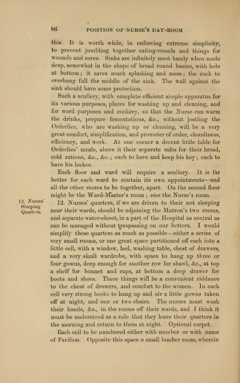 this. It is Avortli while, in enforcing extreme simplicity, to prevent jumbling together eating-A'essels and things for wounds and sores. Sinks are infinitel}'^ most handy when made deep, somewhat in the shape of broad round basins, with hole at bottom; it saves much splashing and mess ; the cock to overhang full the middle of the sink. The Wall against the sink should have some protection. Such a scullery, with complete efficient simple apparatus for its various purposes, places for washing up and cleaning, and for ward purposes and cookery, so that the Nurse can warm the drinks, prepare fomentations, &c., without jostling the Orderlies, who are washing up or cleaning, will be a very great comfort, simplification, and promoter of order, cleanliness, efficiency, and work. At one corner a decent little table for Orderlies' meals, above it their separate safes for their bread, cold rations, &c., &c.; each to have and keep his key; each to have his locker. Each floor and ward will require a scullery. It is far better for each ward to contain its own appointments—and all the other stores to be together, apart. On the second floor might be the Ward-Master's room ; vice the Nurse's room. 12. ^uraes ^2. Nurses' quarters, if we are driven to their not sleeping Sleeping . i i n i i t • • ^ -\ir -i a Quarters. near tneir wards, should be adjoining the Matron s two rooms, and separate water-closet, in a part of the Hospital as central as can be managed without trespassing on our betters. I would simplify these quarters as much as possible—either a series of very small rooms, or one great space partitioned ofi each into a little cell, with a window, bed, washing table, chest of drawers, and a very small wardrobe, with space to hang up three or four gowns, deep enough for another row for shawl, &c., at top a shelf for bonnet and caps, at bottom a deep drawer for boots and shoes. These things will be a convenient riddance to the chest of drawers, and comfort to the women. In each cell very strong hooks to hang up and air a little gowns taken off at night, and one or two chairs. The nurses must wash their hands, &c., in the rooms off their wards, and I think it must be understood as a rule that they leave their quarters in the morning ^nd return to them at night. Optional carpet. Each cell to be numbered either with number or with name of Pavilion. Opposite this space a small lumber room, wherein