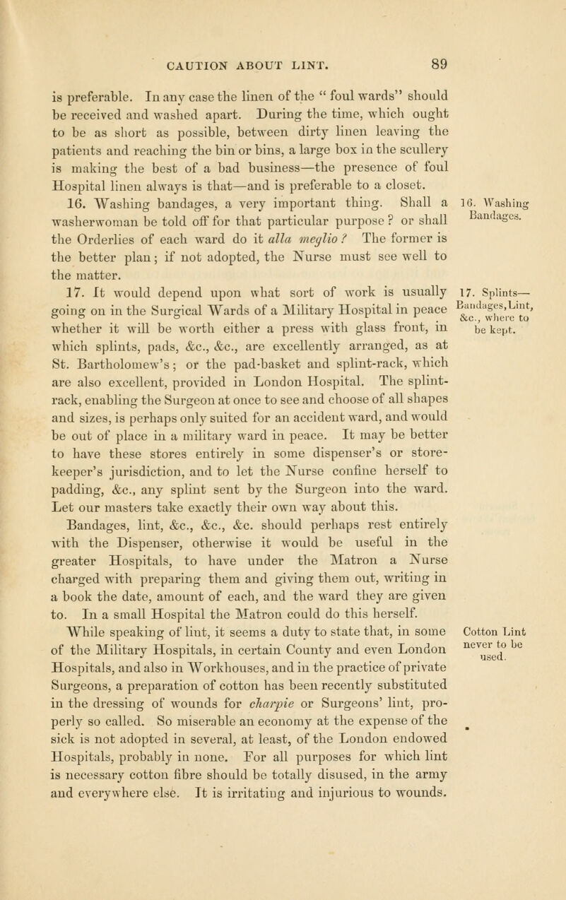 is preferable. In any case the linen of the  foul wards should be received and washed apart. During the time, which ought to be as short as possible, between dirty linen leaving the patients and reaching the bin or bins, a large box in the scullery is making the best of a bad business—the presence of foul Hospital linen always is that—and is preferable to a closet. 16. Washing bandages, a very important thing. Shall a 16. Washing washerwoman be told off for that particular purpose ? or shall Bandages, the Orderlies of each ward do it alia meglio ? The former is the better plan; if not adopted, the Nurse must see well to the matter. 17. It would depend upon what sort of work is usually 17. Splints- going on in the Surgical Wards of a Military Hospital in peace ^^'^''|j',';.^'Jy' whether it will be worth either a press with glass front, in be kept, which splints, pads, &c., &c., are excellently arranged, as at St. Bartholomew's; or the pad-basket and splint-rack, A^hich are also excellent, provided in London Hospital. The splint- rack, enabling the Surgeon at once to see and choose of all shapes and sizes, is perhaps only suited for an accident ward, and would be out of place in a military ward in peace. It may be better to have these stores entirely in some dispenser's or store- keeper's jurisdiction, and to let the Nurse confine herself to padding, &c., any splint sent by the Surgeon into the ward. Let our masters take exactly their own way about this. Bandages, lint, &c., &c., &c. should perhaps rest entirely with the Dispenser, otherwise it would be useful in the greater Hospitals, to have under the Matron a Nurse charged with preparing them and giving them out, writing in a book the date, amount of each, and the ward they are given to. In a small Hospital the Matron could do this herself. While speaking of lint, it seems a duty to state that, in some Cotton Lint of the Military Hospitals, in certain County and even London '^'^^y^g^ ^^ Hospitals, and also in Workhouses, and in the practice of private Surgeons, a preparation of cotton has been recently substituted in the dressing of wounds for cliarpie or Surgeons' lint, pro- perly so called. So miserable an economy at the expense of the sick is not adopted in several, at least, of the London endowed Hospitals, probably in none, For all purposes for which lint is necessary cotton fibre should be totally disused, in the army and everywhere else. It is irritatiug and injurious to wounds.