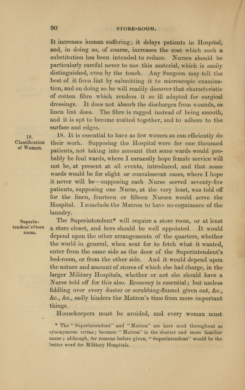 18. Classification of Women. Superin- tendent'sStore room. It increases human sufieriug; it delays patients in Hospital, and, in doing so, of course, increases the cost which such a substitution has been intended to reduce. Nurses should be particularly careful never to use this material, which is easily distinguished, even by the touch. Any Surgeon may tell the best of it from lint by submitting it to microscopic examina- tion, and on doing so he will readily discover that characteristic of cotton fibre which renders it so ill adapted for surgical dressings. It does not absorb the discharges from wounds, as linen lint does. The fibre is ragged instead of being smooth, and it is apt to become m.atted together, and to adhere to the surface and edges. 18. It is essential to have as few women as can efficiently do their work. Supposing the Hospital were for one thousand patients, not taking into account that some wards would pro- bably be foul wards, where I earnestly hope female service will not be, at present at all events, introduced, and that some wards would be for slight or convalescent cases, where I hope it never will be—supposing each Nurse served seventy-five patients, supposing one Nurse, at the very least, was told ofi for the linen, fourteen or fifteen Nurses would serve the Hospital. I conclude the Matron to have no cognizance of the laundry. The Superintendent* will require a store room, or at least a store closet, and hers should be well appointed. It would depend upon the other arrangements of the quarters, whether the world in general, when sent for to fetch wJiat it wauted, enter from the same side as the door of the Superintendent's bed-room, or from the other side. And it would depend upon the nature and amou.nt of stoi'es of which she had charge, in the larger Military Hospitals, whether or not she should have a Nurse told off for this also. Economy is essential; but useless fiddling over every duster or scrubbing-flannel given out, &c., &c., &c., sadly hinders the Matron's time from more important things. Housekeepers must be avoided, and every woman must * The  Superintendent and Matron are Lere used throughout as synonymous terms; because  Matron is the shorter and more familiar name ; although, for reasons before given,  Superintendent would be the better word for Military Hospitals.