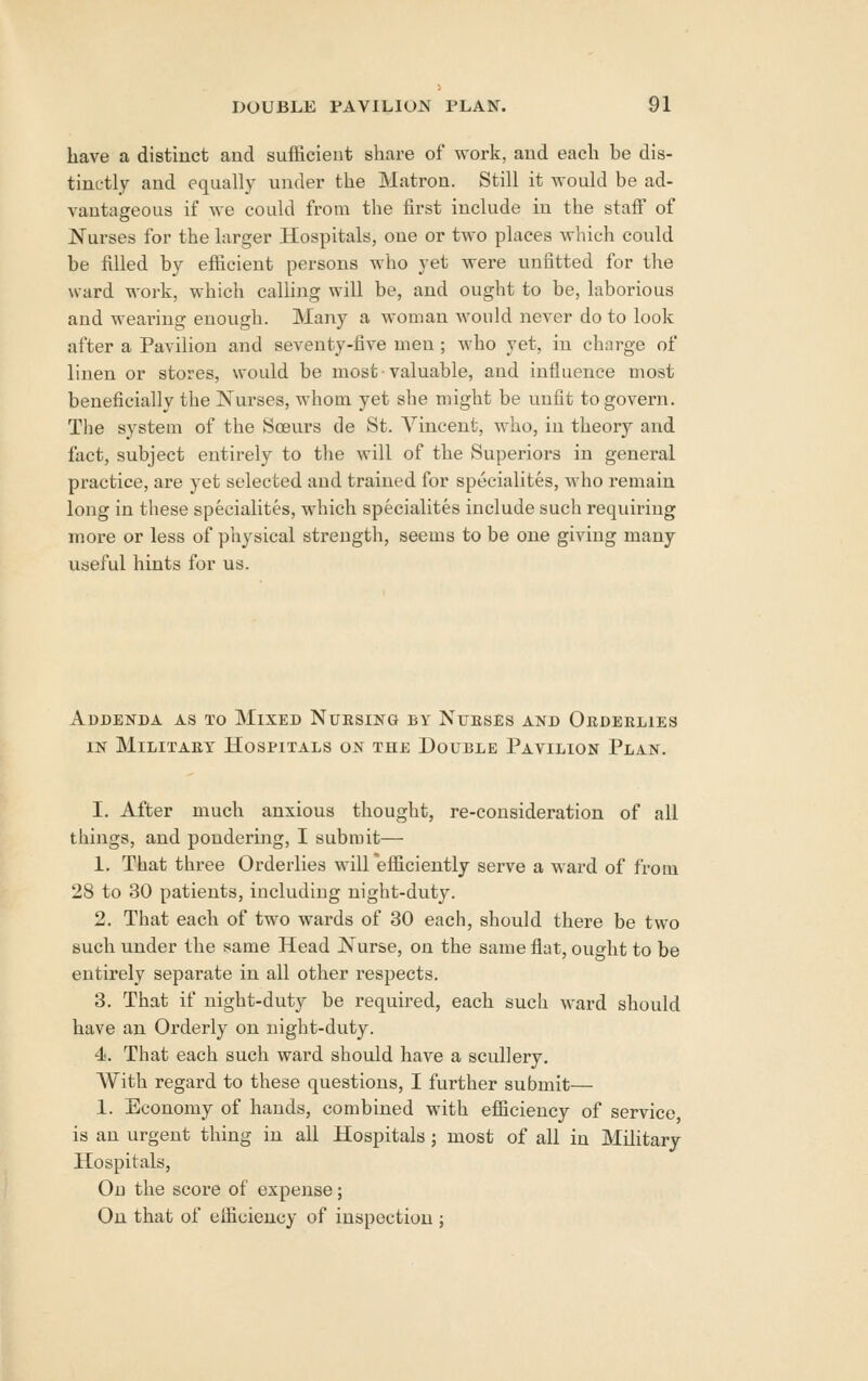 have a distinct and sufficient share of work, and each be dis- tinctly and equally under the Matron. Still it -svould be ad- vantageous if we could from the first include in the staff of Nurses for the larger Hospitals, one or two places which could be filled by efficient persons who yet were unfitted for the ward work, which calling will be, and ought to be, laborious and wearing enough. Many a woman Avould never do to look after a Pavilion and seventy-five men ; who yet, in charge of linen or stores, would be most • valuable, and influence most beneficially the Nurses, whom yet slie might be unfit to govern. The system of the Soeurs de St. Vincent, who, in theory and fact, subject entirely to the will of the Superiors in general practice, are yet selected and trained for specialites, who remain long in these specialites, which specialites include such requiring more or less of physical strength, seems to be one giving many useful hints for us. Addenda as to Mixed Nursing by Nueses and Orderlies IN Military Hospitals on the Double Pavilion Plan. I. After much anxious thought, re-consideration of all things, and pondering, I submit— 1. That three Orderlies will efficiently serve a ward of from 28 to 30 patients, including night-duty. 2. That each of two wards of 30 each, should there be two such under the same Head Nurse, on the same flat, ought to be entirely separate in all other respects. 3. That if night-duty be required, each such ward should have an Orderly on night-duty. 4. That each such ward should have a scullery. AVith regard to these questions, I further submit— 1. Economy of hands, combined with efficiency of service is an urgent thing in all Hospitals ; most of all in Military Hospitals, On the score of expense; On that of efficiency of inspection ;