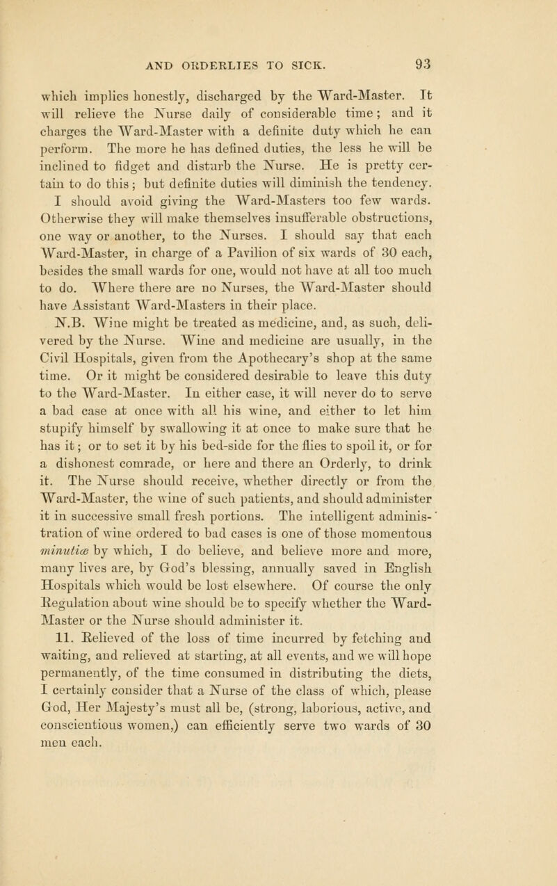 whicli implies honestly, discharged by the Ward-Master. It will relieve the Nurse daily of considerable time; and it charges the Ward-Master with a definite duty which he can perform. The more he has defined duties, the less he will be inclined to fidget and disturb the Nurse. He is pretty cer- tain to do this; but definite duties will diminish the tendency, I should avoid giving the Ward-Masters too few wards. Otherwise they will make themselves insufferable obstructions, one way or another, to the Nui'ses. I should say that each Ward-Master, in charge of a Pavilion of six wards of 30 each, besides the small wards for one, would not have at all too much to do. Where there are no Nurses, the Ward-Master should have Assistant Ward-Masters in their place. N.B. Wiue might be treated as medicine, and, as such, deli- vered by the Nurse. Wine and medicine are usually, in the Civil Hospitals, given from the Apothecary's shop at the same time. Or it might be considered desirable to leave this duty to the Ward-Master. In either case, it will never do to serve a bad case at once with all his wine, and either to let him stupify himself by swallowing it at once to make sure that he has it; or to set it by his bed-side for the flies to spoil it, or for a dishonest comrade, or here and there an Orderly, to drink it. The Nurse should receive, whether directly or from the Ward-Master, the wiue of such patients, and should administer it in successive small fresh portions. The intelligent adminis-' tration of wine ordered to bad cases is one of those momentous minutice by which, I do believe, and believe more and more, many lives are, by God's blessing, annually saved in English Hospitals which would be lost elsewhere. Of course the only Regulation about wine should be to specify whether the Ward- Master or the Nurse should administer it. 11. Relieved of the loss of time incurred by fetching and waiting, and relieved at starting, at all events, and we will hope permanently, of the time consumed in distributing the diets, I certainly consider that a Nurse of the class of which, please God, Her Majesty's must all be, (strong, laborious, active, and conscientious women,) can efficiently serve two wards of 30 men each.