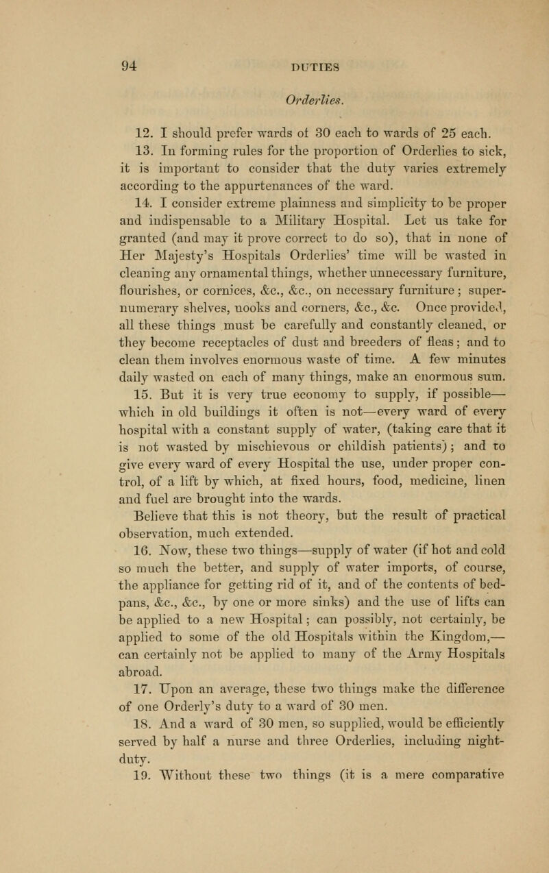 Orderlies. 12. I should prefer wards ot 30 eacli to wards of 25 eacli. 13. In forming rules for the proportion of Orderlies to sick, it is important to consider that the duty varies extremely according to the appurtenances of the ward. 14. I consider extreme plainness and simplicity to be proper and indispensable to a Military Hospital. Let ns take for granted (and may it prove correct to do so), that in none of Her Majesty's Hospitals Orderlies' time will be wasted in cleaning any ornamental things, whether unnecessary furniture, flourishes, or cornices, &e., &c., on necessary furniture; super- numerary shelves, nooks and corners, &c., &c. Once provided, all these things must be carefully and constantly cleaned, or they become receptacles of dnst and breeders of fleas; and to clean them involves enormous waste of time. A few minutes daily wasted on each of many things, make an enormous sum. 15. But it is very true economy to supply, if possible— which in old buildings it often is not—every ward of every hospital with a constant supply of water, (taking care that it is not wasted by mischievous or childish patients) ; and to give every ward of every Hospital the use, under proper con- trol, of a lift by which, at fixed hours, food, medicine, linen and fuel are brought into the wards. Believe that this is not theory, but the result of practical observation, much extended. 16. Now, these two things—supply of water (if hot and cold so much the better, and supply of water imports, of course, the appliance for getting rid of it, and of the contents of bed- pans, &c., &c., by one or more sinks) and the use of lifts can be applied to a new Hospital; can possibly, not certainly, be applied to some of the old Hospitals within the Kingdom,— can certainly not be applied to many of the Army Hospitals abroad. 17. Upon an average, these two things make the difierence of one Orderly's duty to a ward of 30 men. 18. And a ward of 30 men, so supplied, would be efiiciently served by half a nurse and three Oi-derlies, including night- duty. 19. Without these two things (it is a mere comparative