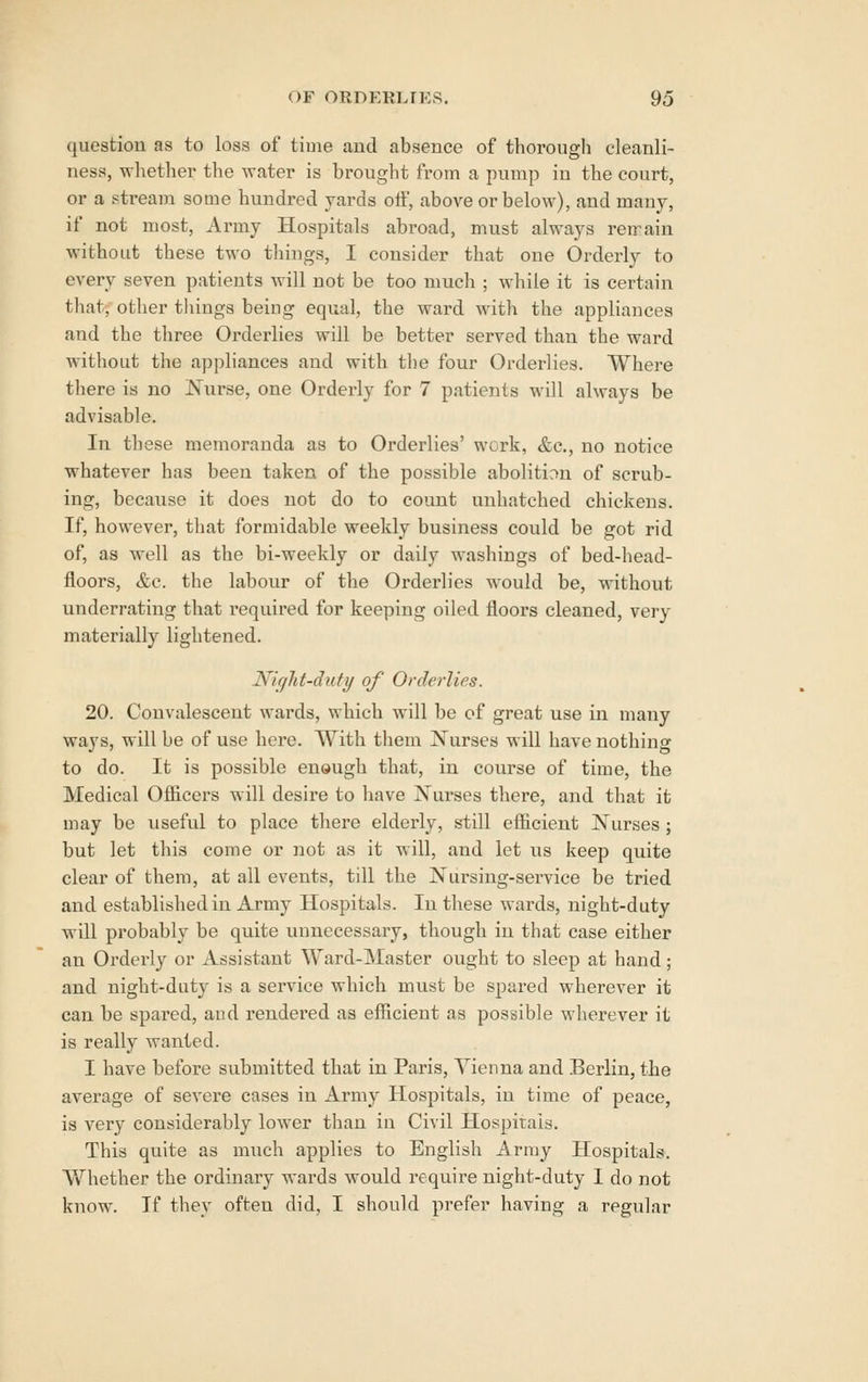 question as to loss of time and absence of thorough cleanli- ness, whether the water is brought from a pump in the court, or a stream some hundred yards oif, above or below), and many, if not most, Army Hospitals abroad, must always retrain without these two things, I consider that one Orderly to every seven patients will not be too much ; while it is certain that, other tilings being equal, the ward with the appliances and the tliree Orderlies will be better served than the ward without the appliances and with the four Orderlies. Where there is no Nurse, one Orderly for 7 patients will always be advisable. In these memoranda as to Orderlies' work, &c., no notice whatever has been taken of the possible abolition of scrub- ing, becavise it does not do to count unhatched chickens. If, however, tliat formidable weekly business could be got rid of, as well as the bi-weekly or daily washings of bed-head- floors, &c. the labovir of the Orderlies would be, without underrating that i-equired for keeping oiled floors cleaned, very materially lightened. Night-duty of Orderlies. 20. Convalescent wards, which will be of great use in many ways, will be of use here. With them Nurses will have nothing to do. It is possible enough that, in course of time, the Medical Officers will desii'e to have Nurses there, and that it may be useful to place there elderly, still efficient Nurses ; but let this come or not as it will, and let us keep quite clear of them, at all events, till the Nursing-service be tried and established in Army Hospitals. In these wards, night-duty will probably be quite unnecessary, though in that case either an Orderly or Assistant Ward-Master ought to sleep at hand; and night-duty is a service which must be spared wherever it can be spared, aud rendered as efficient as possible wherever it is really wanted. I have before submitted that in Paris, Vienna and Berlin, the average of severe cases in Army Hospitals, in time of peace, is very considerably lower than in Civil Hospitals. This quite as much applies to English Army Hospitals. Whether the ordinary wards would require night-duty I do not know. If they often did, I should prefer having a regular